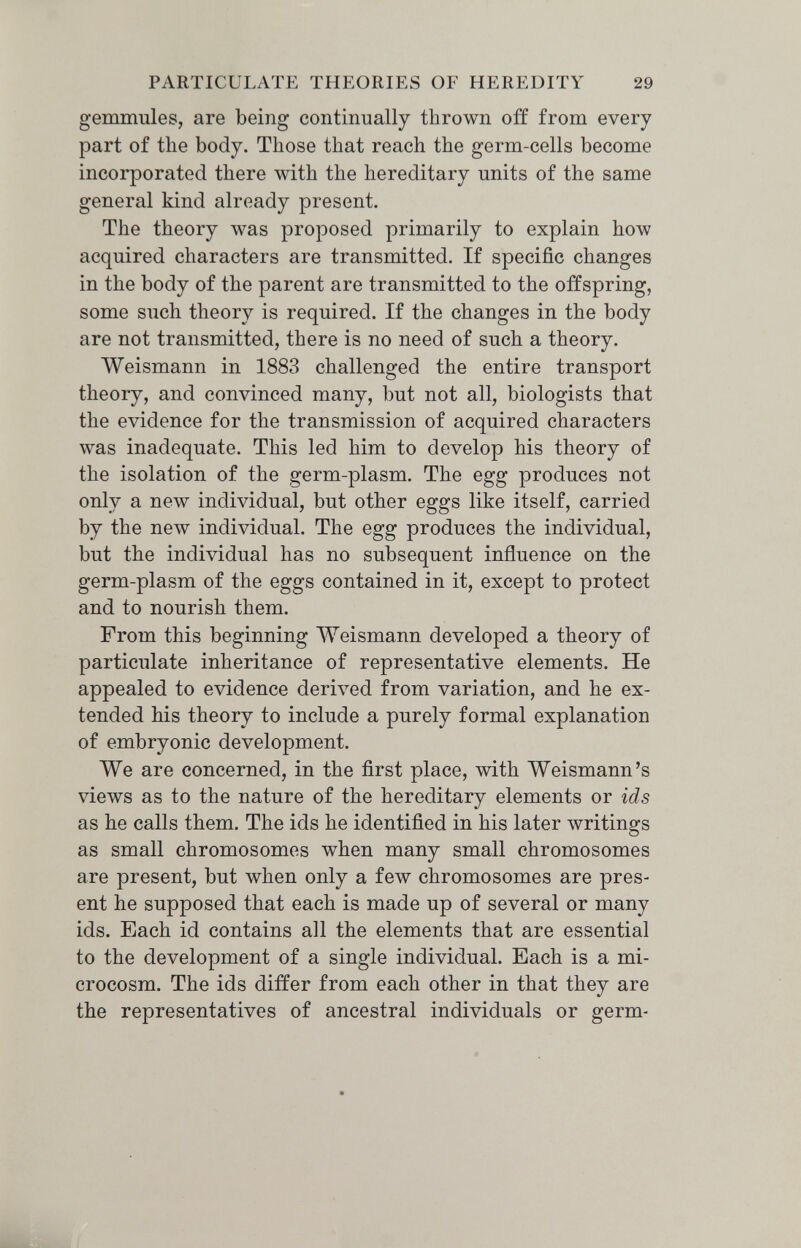 PARTICULATE THEORIES OF HEREDITY 29 gemmules, are being continually thrown off from every part of the body. Those that reach the germ-cells become incorporated there with the hereditary units of the same general kind already present. The theory was proposed primarily to explain how acquired characters are transmitted. If specific changes in the body of the parent are transmitted to the offspring, some such theory is required. If the changes in the body are not transmitted, there is no need of such a theory. Weismann in 1883 challenged the entire transport theory, and convinced many, but not all, biologists that the evidence for the transmission of acquired characters was inadequate. This led him to develop his theory of the isolation of the germ-plasm. The egg produces not only a new individual, but other eggs like itself, carried by the new individual. The egg produces the individual, but the individual has no subsequent influence on the germ-plasm of the eggs contained in it, except to protect and to nourish them. From this beginning Weismann developed a theory of particulate inheritance of representative elements. He appealed to evidence derived from variation, and he ex¬ tended his theory to include a purely formal explanation of embryonic development. We are concerned, in the first place, with Weismann's views as to the nature of the hereditary elements or ids as he calls them. The ids he identified in his later writings as small chromosomes when many small chromosomes are present, but when only a few chromosomes are pres¬ ent he supposed that each is made up of several or many ids. Each id contains all the elements that are essential to the development of a single individual. Each is a mi¬ crocosm. The ids differ from each other in that they are the representatives of ancestral individuals or germ-