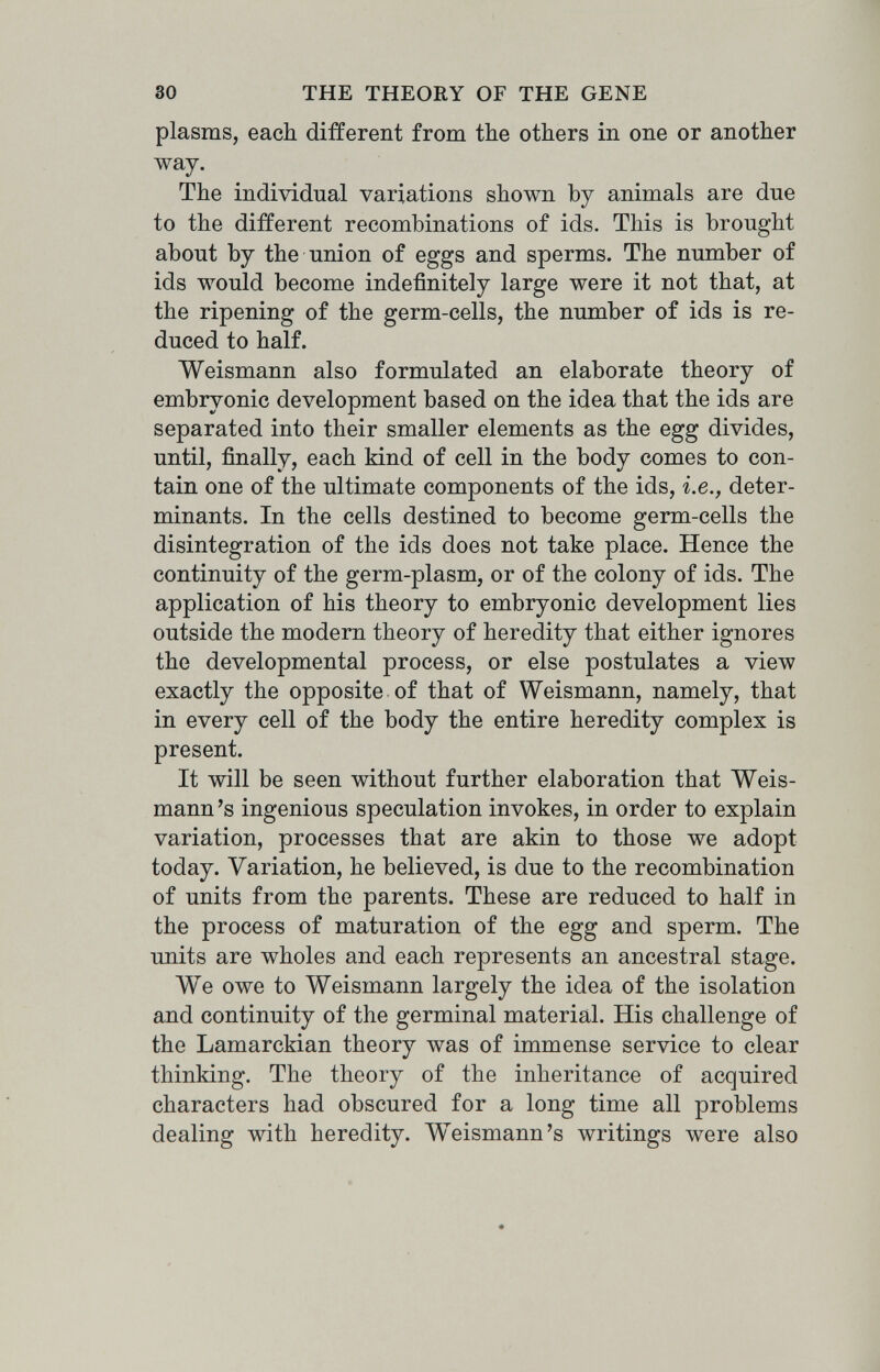 30 THE THEORY OF THE GENE plasms, each different from the others in one or another way. The individual variations shown by animals are due to the different recombinations of ids. This is brought about by the union of eggs and sperms. The number of ids would become indefinitely large were it not that, at the ripening of the germ-cells, the number of ids is re¬ duced to half. Weismann also formulated an elaborate theory of embryonic development based on the idea that the ids are separated into their smaller elements as the egg divides, until, finally, each kind of cell in the body comes to con¬ tain one of the ultimate components of the ids, i.e., deter¬ minants. In the cells destined to become germ-cells the disintegration of the ids does not take place. Hence the continuity of the germ-plasm, or of the colony of ids. The application of his theory to embryonic development lies outside the modem theory of heredity that either ignores the developmental process, or else postulates a view exactly the opposite of that of Weismann, namely, that in every cell of the body the entire heredity complex is present. It will be seen without further elaboration that Weis- mann's ingenious speculation invokes, in order to explain variation, processes that are akin to those we adopt today. Variation, he believed, is due to the recombination of units from the parents. These are reduced to half in the process of maturation of the egg and sperm. The units are wholes and each represents an ancestral stage. We owe to Weismann largely the idea of the isolation and continuity of the germinal material. His challenge of the Lamarckian theory was of immense service to clear thinking. The theory of the inheritance of acquired characters had obscured for a long time all problems dealing with heredity. Weismann's writings were also