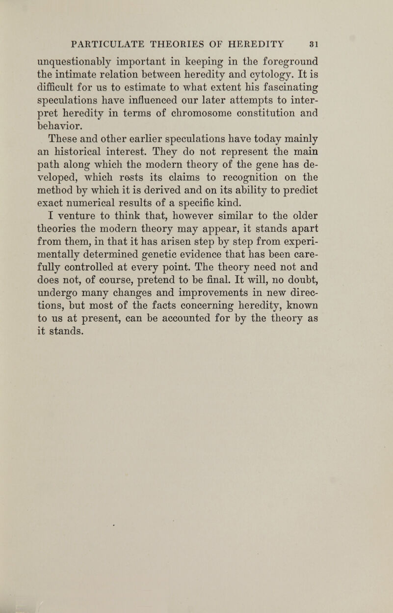 PARTICULATE THEORIES OF HEREDITY 31 unquestionably important in keeping in the foreground the intimate relation between heredity and cytology. It is difficult for us to estimate to лvhat extent his fascinating speculations have influenced our later attempts to inter¬ pret heredity in terms of chromosome constitution and behavior. These and other earlier speculations have today mainly an historical interest. They do not represent the main path along which the modern theory of the gene has de¬ veloped, which rests its claims to recognition on the method by which it is derived and on its ability to predict exact numerical results of a specific kind. I venture to think that, however similar to the older theories the modern theory may appear, it stands apart from them, in that it has arisen step by step from experi¬ mentally determined genetic evidence that has been care¬ fully controlled at every point. The theory need not and does not, of course, pretend to be final. It will, no doubt, undergo many changes and improvements in new direc¬ tions, but most of the facts concerning heredity, known to us at present, can be accounted for by the theory as it stands.