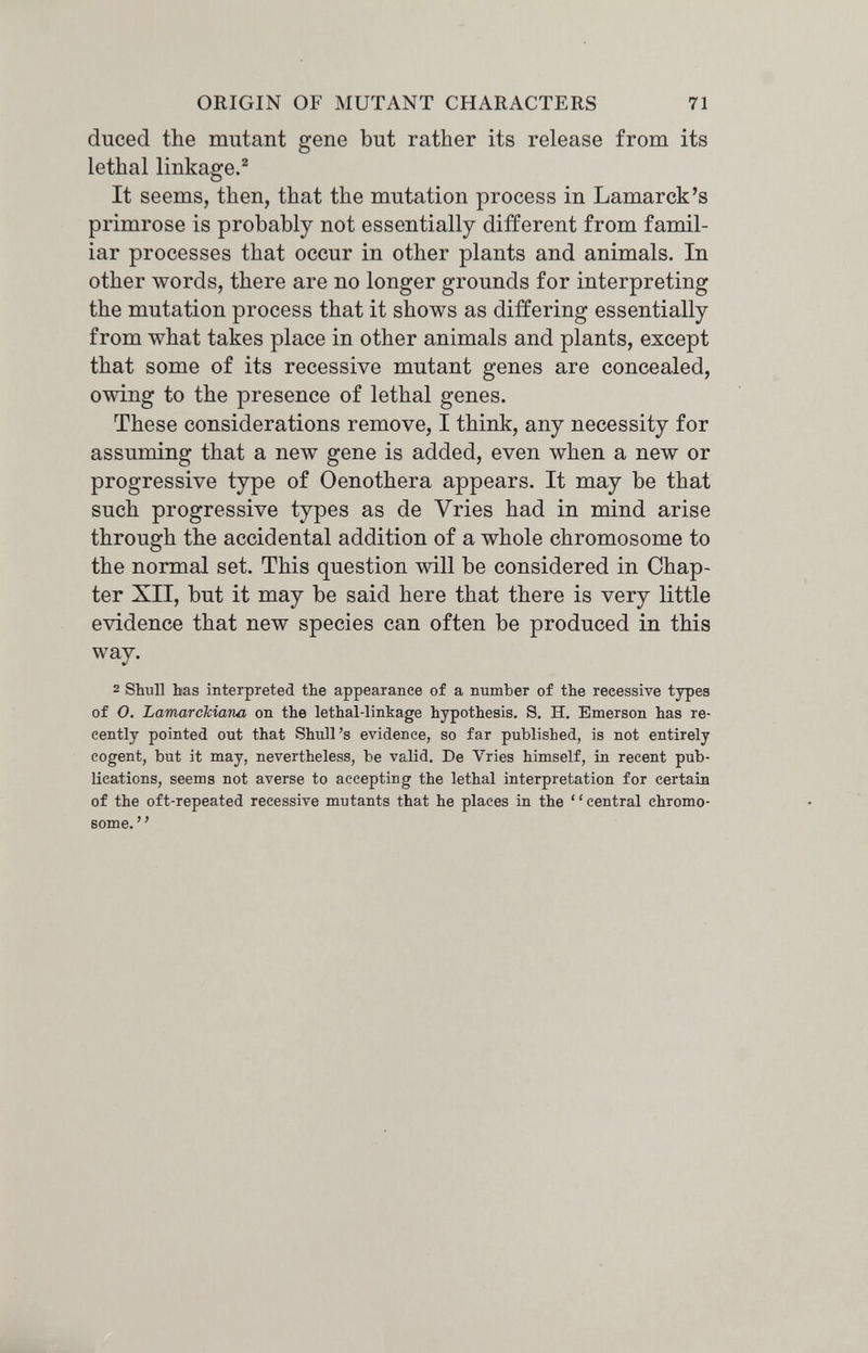 ORIGIN OF MUTANT CHARACTERS 71 duced the mutant gene but rather its release from its lethal linkage.^ It seems, then, that the mutation process in Lamarck's primrose is probably not essentially different from famil¬ iar processes that occur in other plants and animals. In other words, there are no longer grounds for interpreting the mutation process that it shows as differing essentially from what takes place in other animals and plants, except that some of its recessive mutant genes are concealed, owing to the presence of lethal genes. These considerations remove, I think, any necessity for assuming that a new gene is added, even when a new or progressive type of Oenothera appears. It may be that such progressive types as de Vries had in mind arise through the accidental addition of a whole chromosome to the normal set. This question will be considered in Chap¬ ter XII, but it may be said here that there is very little evidence that new species can often be produced in this way. 2 Shnll bas interpreted the appearance of a number of the recessive types of O. Lamarckiana on the lethal-linkage hypothesis. S. H. Emerson has re¬ cently pointed out that Shull's evidence, so far published, is not entirely cogent, but it may, nevertheless, be valid. De Vries himself, in recent pub¬ lications, seems not averse to accepting the lethal interpretation for certain of the oft-repeated recessive mutants that he places in the central chromo¬ some. ' '