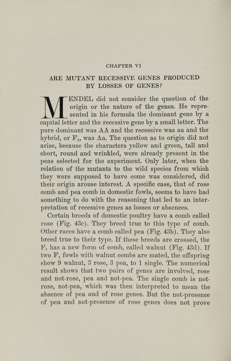 CHAPTER VI ARE MUTANT RECESSIVE GENES PRODUCED BY LOSSES OF GENES? MENDEL did not consider the question of the origin or the nature of the genes. He repre¬ sented in his formula the dominant gene by a capital letter and the recessive gene by a small letter. The pure dominant was AA and the recessive was aa and the hybrid, or Pj, was Aa. The question as to origin did not arise, because the characters yellow and green, tall and short, round and wrinkled, were already present in the peas selected for the experiment. Only later, when the relation of the mutants to the wild species from which they were supposed to have come was considered, did their origin arouse interest. A specific case, that of rose comb and pea comb in domestic fowls, seems to have had something to do with the reasoning that led to an inter¬ pretation of recessive genes as losses or absences. Certain breeds of domestic poultry have a comb called rose (Fig. 43c). They breed true to this type of comb. Other races have a comb called pea (Pig. 43b). They also breed true to their type. If these breeds are crossed, the Pi has a new form of comb, called walnut (Pig. 43d). If two Pt fowls Avith Avalnut combs are mated, the offspring show 9 walnut, 3 rose, 3 pea, to 1 single. The numerical result shows that t.Avo pairs of genes are involved, rose and not-rose, pea and not-pea. The single comb is not- rose, not-pea, which was then interpreted to mean the absence of pea and of rose genes. But the not-presence of pea and not-presence of rose genes does not prove