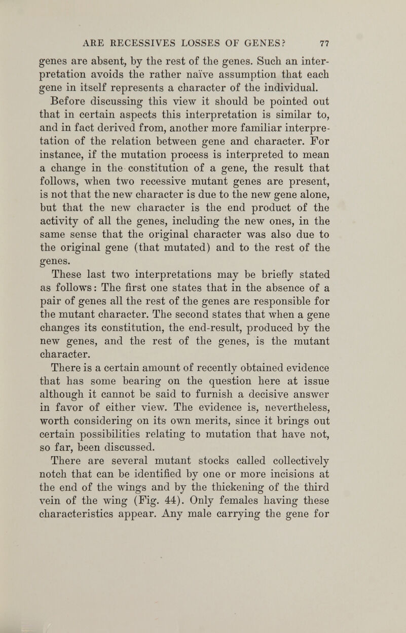 ARE RECESSIVES LOSSES OF GENES? 77 genes are absent, by the rest of the genes. Such an inter¬ pretation avoids the rather naïve assumption that each gene in itself represents a character of the individual. Before discussing this view it should be pointed out that in certain aspects this interpretation is similar to, and in fact derived from, another more familiar interpre¬ tation of the relation between gene and character. For instance, if the mutation process is interpreted to mean a change in the constitution of a gene, the result that follows, when two recessive mutant genes are present, is not that the new character is due to the new gene alone, but that the пелу character is the end product of the activity of all the genes, including the new ones, in the same sense that the original character was also due to the original gene (that mutated) and to the rest of the genes. These last two interpretations may be briefly stated as follows : The first one states that in the absence of a pair of genes all the rest of the genes are responsible for the mutant character. The second states that when a gene changes its constitution, the end-result, produced by the new genes, and the rest of the genes, is the mutant character. There is a certain amount of recently obtained evidence that has some bearing on the question here at issue although it cannot be said to furnish a decisive answer in favor of either view. The evidence is, nevertheless, worth considering on its own merits, since it brings out certain possibilities relating to mutation that have not, so far, been discussed. There are several mutant stocks called collectively notch that can be identified by one or more incisions at the end of the wings and by the thickening of the third vein of the wing (Fig. 44). Only females having these characteristics appear. Any male carrying the gene for