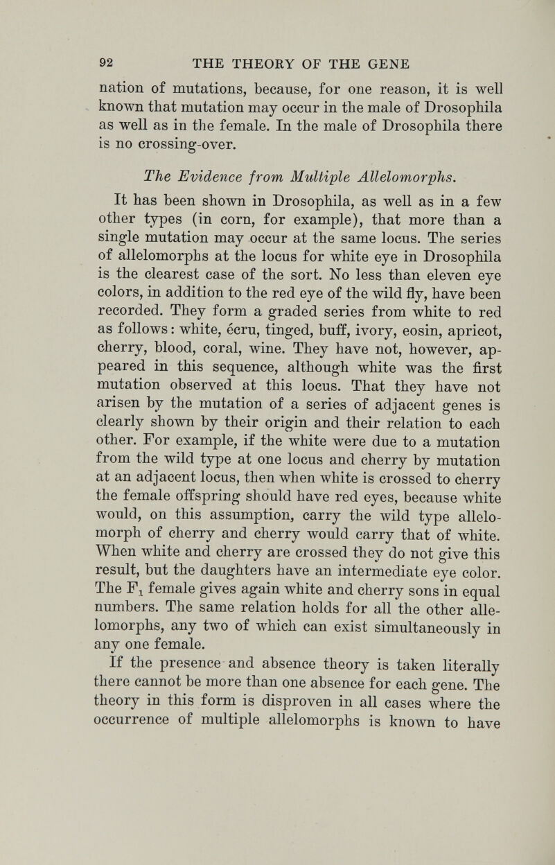 92 THE THEORY OF THE GENE nation of mutations, because, for one reason, it is well . known that mutation may occur in the male of Drosophila as well as in the female. In the male of Drosophila there is no crossing-over. The Evidence from Multiple Allelomorphs. It has been shown in Drosophila, as well as in a few other types (in corn, for example), that more than a single mutation may occur at the same locus. The series of allelomorphs at the locus for white eye in Drosophila is the clearest case of the sort. No less than eleven eye colors, in addition to the red eye of the wild fly, have been recorded. They form a graded series from white to red as follows : white, ecru, tinged, buff, ivory, eosin, apricot, cherry, blood, coral, wine. They have not, however, ap¬ peared in this sequence, although white was the first mutation observed at this locus. That they have not arisen by the mutation of a series of adjacent genes is clearly shown by their origin and their relation to each other. For example, if the white were due to a mutation from the wild type at one locus and cherry by mutation at an adjacent locus, then when white is crossed to cherry the female offspring should have red eyes, because white would, on this assumption, carry the wild type allelo¬ morph of cherry and cherry would carry that of white. When white and cherry are crossed they do not give this result, but the daughters have an intermediate eye color. The female gives again white and cherry sons in equal numbers. The same relation holds for all the other alle¬ lomorphs, any two of which can exist simultaneously in any one female. If the presence and absence theory is taken literally there cannot be more than one absence for each gene. The theory in this form is disproven in all cases where the occurrence of multiple allelomorphs is known to have