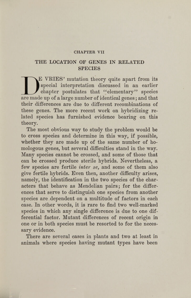 CHAPTER VII THE LOCATION OF GENES IN RELATED SPECIES De VRIES' mutation theory quite apart from its I special interpretation discussed in an earlier chapter postulates that ''elementary species are made up of a large number of identical genes ; and that their differences are due to different recombinations of these genes. The more recent work on hybridizing re¬ lated species has furnished evidence bearing on this theory. The most obvious way to study the problem would be to cross species and determine in this way, if possible, whether they are made up of the same number of ho¬ mologous genes, but several difficulties stand in the way. Many species cannot be crossed, and some of those that can be crossed produce sterile hybrids. Nevertheless, a few species are fertile inter se, and some of them also give fertile hybrids. Even then, another difficulty arises, namely, the identification in the two species of the char¬ acters that behave as Mendelian pairs; for the differ¬ ences that serve to distinguish one species from another species are dependent on a multitude of factors in each case. In other words, it is rare to find two well-marked species in which any single difference is due to one dif¬ ferential factor. Mutant differences of recent origin in one or in both species must be resorted to for the neces¬ sary evidence. There are several cases in plants and two at least in animals where species having mutant types have been