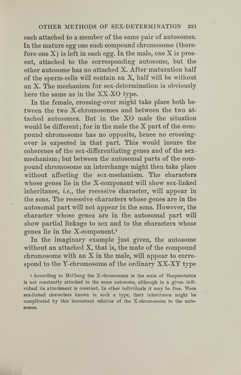 OTHER METHODS OF SEX-DETERMINATION 221 each attached to a member of the same pair of autosomes. In the mature egg one such compound chromosome (there¬ fore one X) is left in each egg. In the male, one X is pres¬ ent, attached to the corresponding autosome, but the other autosome has no attached X. After maturation half of the sperm-cells will contain an X, half will be without an X. The mechanism for sex-determination is obviously here the same as in the XX-XO type. In the female, crossing-over might take place both be¬ tween the two X-chromosomes and between the two at¬ tached autosomes. But in the XO male the situation would be different ; for in the male the X part of the com¬ pound chromosome has no opposite, hence no crossing- over is expected in that part. This would insure the coherence of the sex-differentiating genes and of the sex- mechanism ; but between the autosomal parts of the com¬ pound chromosome an interchange might then take place without affecting the sex-mechanism. The characters whose genes lie in the X-component will show sex-linked inheritance, i.e., the recessive character, will appear in the sons. The recessive characters whose genes are in the autosomal part will not appear in the sons. However, the character whose genes are in the autosomal part will show partial linkage to sex and to the characters whose genes lie in the X-component.^ In the imaginary example just given, the autosome without an attached X, that is, the mate of the compound chromosome with an X in the male, will appear to corre¬ spond to the Y-chromosome of the ordinary XX-XY type 1 According to McCluDg the X-chromosome in the male of Hesperotettix is not constantly attached to the same autosome, although in a given indi¬ vidual its attachment is constant. In other individuals it may be free. Were sex-linked characters known in such a type, their inheritance might be complicated by this inconstant relation of the X-chromosome to the auto¬ somes.