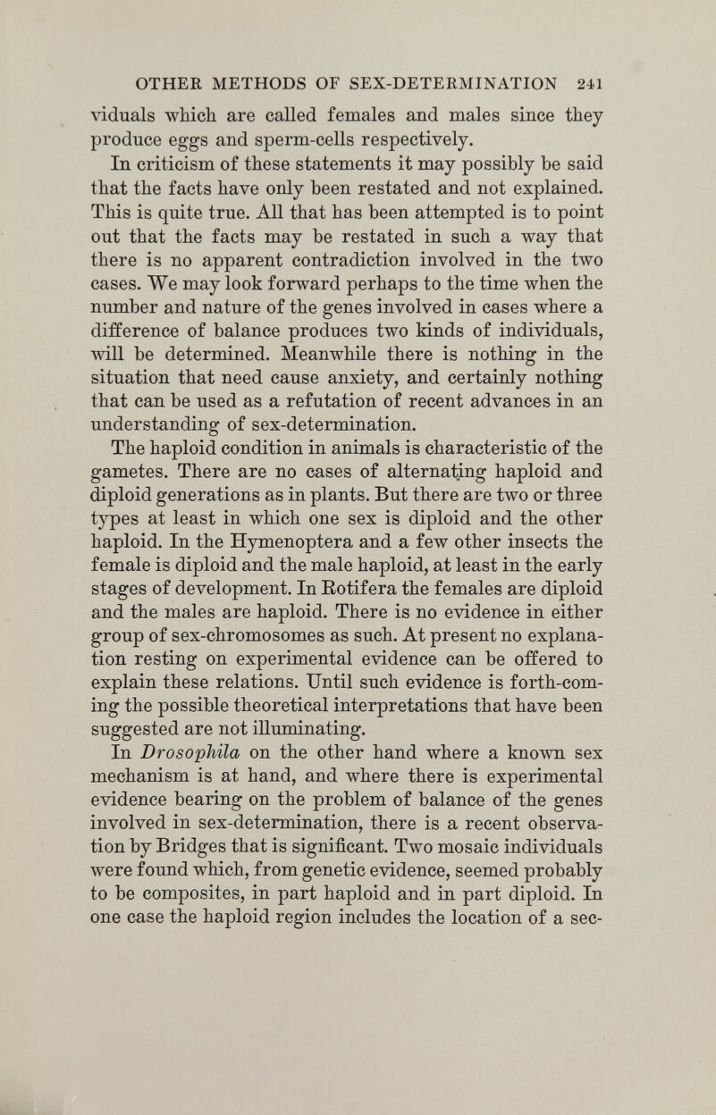 OTHER METHODS OF SEX-DETERMINATION 241 viduals which are called females and males since they produce eggs and sperm-cells respectively. In criticism of these statements it may possibly be said that the facts have only been restated and not explained. This is quite true. All that has been attempted is to point out that the facts may be restated in such a way that there is no apparent contradiction involved in the two cases. We may look forward perhaps to the time when the number and nature of the genes involved in cases where a difference of balance produces two kinds of individuals, will be determined. jM[eanwhile there is nothing in the situation that need cause anxiety, and certainly nothing that can be used as a refutation of recent advances in an understanding of sex-determination. The haploid condition in animals is characteristic of the gametes. There are no cases of alternating haploid and diploid generations as in plants. But there are two or three types at least in which one sex is diploid and the other haploid. In the Hymenoptera and a few other insects the female is diploid and the male haploid, at least in the early stages of development. In Eotifera the females are diploid and the males are haploid. There is no evidence in either group of sex-chromosomes as such. At present no explana¬ tion resting on experimental evidence can be offered to explain these relations. Until such evidence is forth-com¬ ing the possible theoretical interpretations that have been suggested are not illuminating. In Drosophila on the other hand where a known sex mechanism is at hand, and where there is experimental evidence bearing on the problem of balance of the genes involved in sex-determination, there is a recent observa¬ tion by Bridges that is significant. Two mosaic individuals were found which, from genetic evidence, seemed probably to be composites, in part haploid and in part diploid. In one case the haploid region includes the location of a sec-