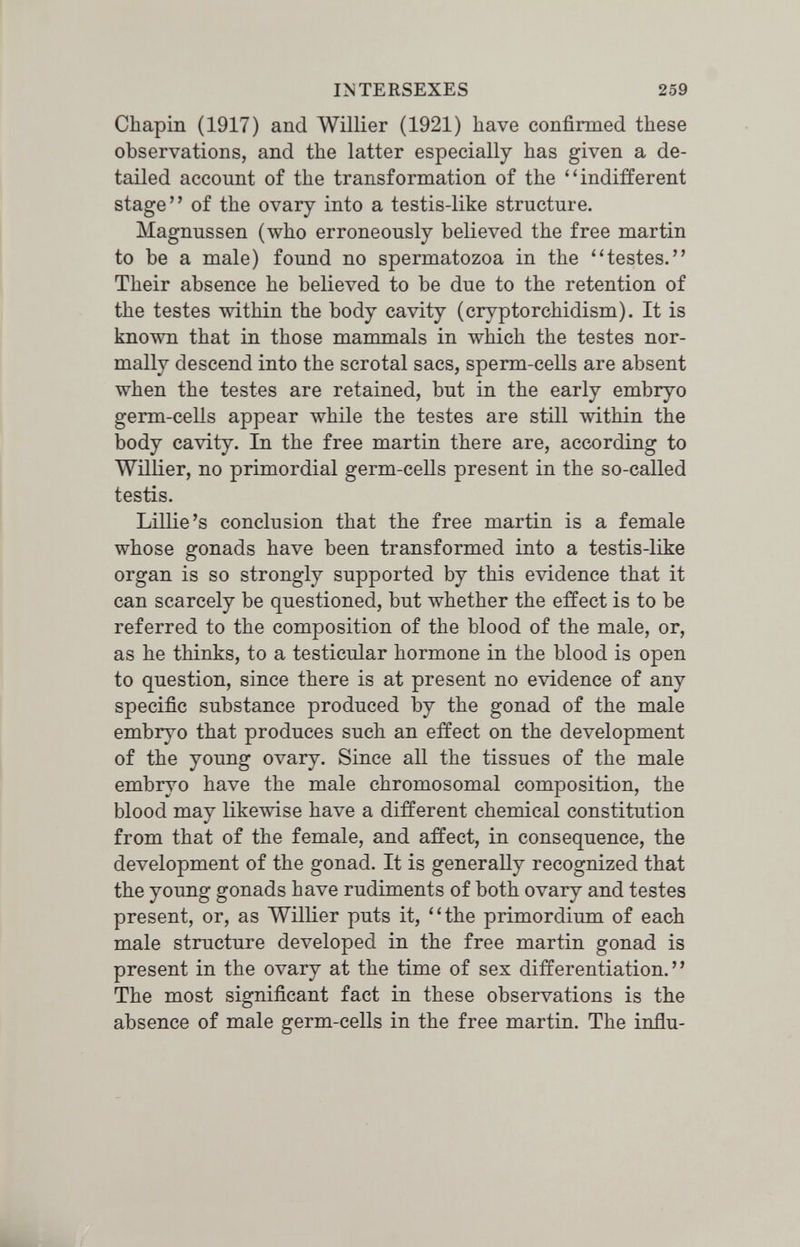 INTERSEXES 259 Chapin (1917) and Willier (1921) have confirmed these observations, and the latter especially has given a de¬ tailed account of the transformation of the indifferent stage of the ovary into a testis-like structure. Magnussen (who erroneously believed the free martin to be a male) found no spermatozoa in the ''testes. Their absence he believed to be due to the retention of the testes within the body cavity (cryptorchidism). It is known that in those mammals in which the testes nor¬ mally descend into the scrotal sacs, sperm-cells are absent when the testes are retained, but in the early embryo germ-cells appear while the testes are still within the body cavity. In the free martin there are, according to Willier, no primordial germ-cells present in the so-called testis. Lillie's conclusion that the free martin is a female whose gonads have been transformed into a testis-like organ is so strongly supported by this evidence that it can scarcely be questioned, but whether the effect is to be referred to the composition of the blood of the male, or, as he thinks, to a testicular hormone in the blood is open to question, since there is at present no evidence of any specific substance produced by the gonad of the male embryo that produces such an effect on the development of the young ovary. Since аП the tissues of the male embryo have the male chromosomal composition, the blood may likewise have a different chemical constitution from that of the female, and affect, in consequence, the development of the gonad. It is generally recognized that the young gonads have rudiments of both ovary and testes present, or, as Willier puts it, the primordium of each male structure developed in the free martin gonad is present in the ovary at the time of sex differentiation. The most significant fact in these observations is the absence of male germ-cells in the free martin. The influ-