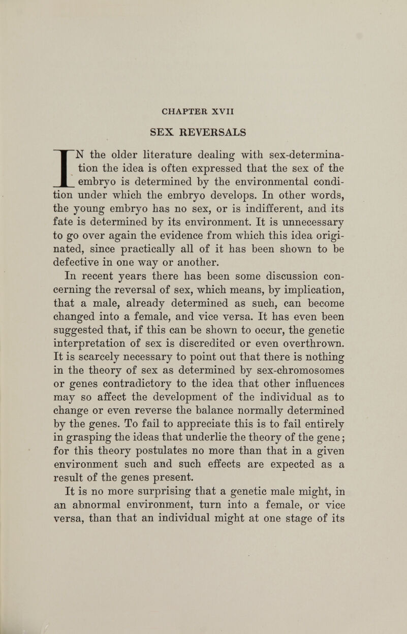 CHAPTER XVII SEX REVERSALS IN the older literature dealing with sex-determina¬ tion the idea is often expressed that the sex of the embryo is determined by the environmental condi¬ tion under which the embryo develops. In other words, the young embryo has no sex, or is indifferent, and its fate is determined by its environment. It is unnecessary to go over again the evidence from which this idea origi¬ nated, since practically all of it has been shown to be defective in one way or another. In recent years there has been some discussion con¬ cerning the reversal of sex, which means, by implication, that a male, already determined as such, can become changed into a female, and vice versa. It has even been suggested that, if this can be shown to occur, the genetic interpretation of sex is discredited or even overthrown. It is scarcely necessary to point out that there is nothing in the theory of sex as determined by sex-chromosomes or genes contradictory to the idea that other influences may so affect the development of the individual as to change or even reverse the balance normally determined by the genes. To fail to appreciate this is to fail entirely in grasping the ideas that underlie the theory of the gene ; for this theory postulates no more than that in a given environment such and such effects are expected as a result of the genes present. It is no more surprising that a genetic male might, in an abnormal environment, turn into a female, or vice versa, than that an individual might at one stage of its