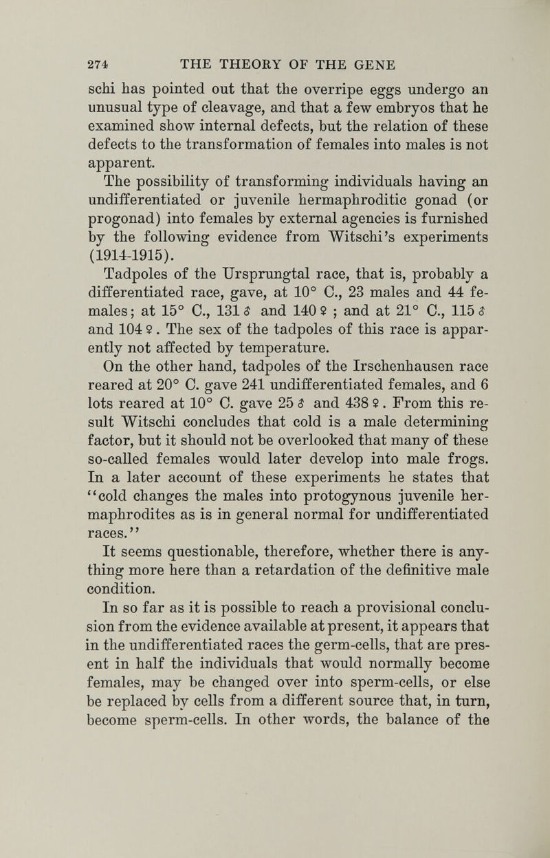 274 THE THEORY OF THE GENE scM has pointed out that the overripe eggs undergo an unusual type of cleavage, and that a few embryos that he examined show internal defects, but the relation of these defects to the transformation of females into males is not apparent. The possibility of transforming individuals having an undifferentiated or juvenile hermaphroditic gonad (or progonad) into females by external agencies is furnished by the following evidence from Witschi's experiments (1914-1915). Tadpoles of the TJrsprungtal race, that is, probably a differentiated race, gave, at 10° C., 23 males and 44 fe¬ males ; at 15° C., 131 $ and 140 2 ; and at 21° C., 115 $ and 104 2. The sex of the tadpoles of this race is appar¬ ently not affected by temperature. On the other hand, tadpoles of the Irschenhausen race reared at 20° C. gave 241 undifferentiated females, and 6 lots reared at 10° C. gave 25 $ and 438 5. From this re¬ sult Witschi concludes that cold is a male determining factor, but it should not be overlooked that many of these so-called females would later develop into male frogs. In a later account of these experiments he states that ''cold changes the males into protogynous juvenile her¬ maphrodites as is in general normal for undifferentiated races. It seems questionable, therefore, whether there is any¬ thing more here than a retardation of the definitive male condition. In so far as it is possible to reach a provisional conclu¬ sion from the evidence available at present, it appears that in the undifferentiated races the germ-cells, that are pres¬ ent in half the individuals that would normally become females, may be changed over into sperm-cells, or else be replaced by cells from a different source that, in turn, become sperm-cells. In other words, the balance of the