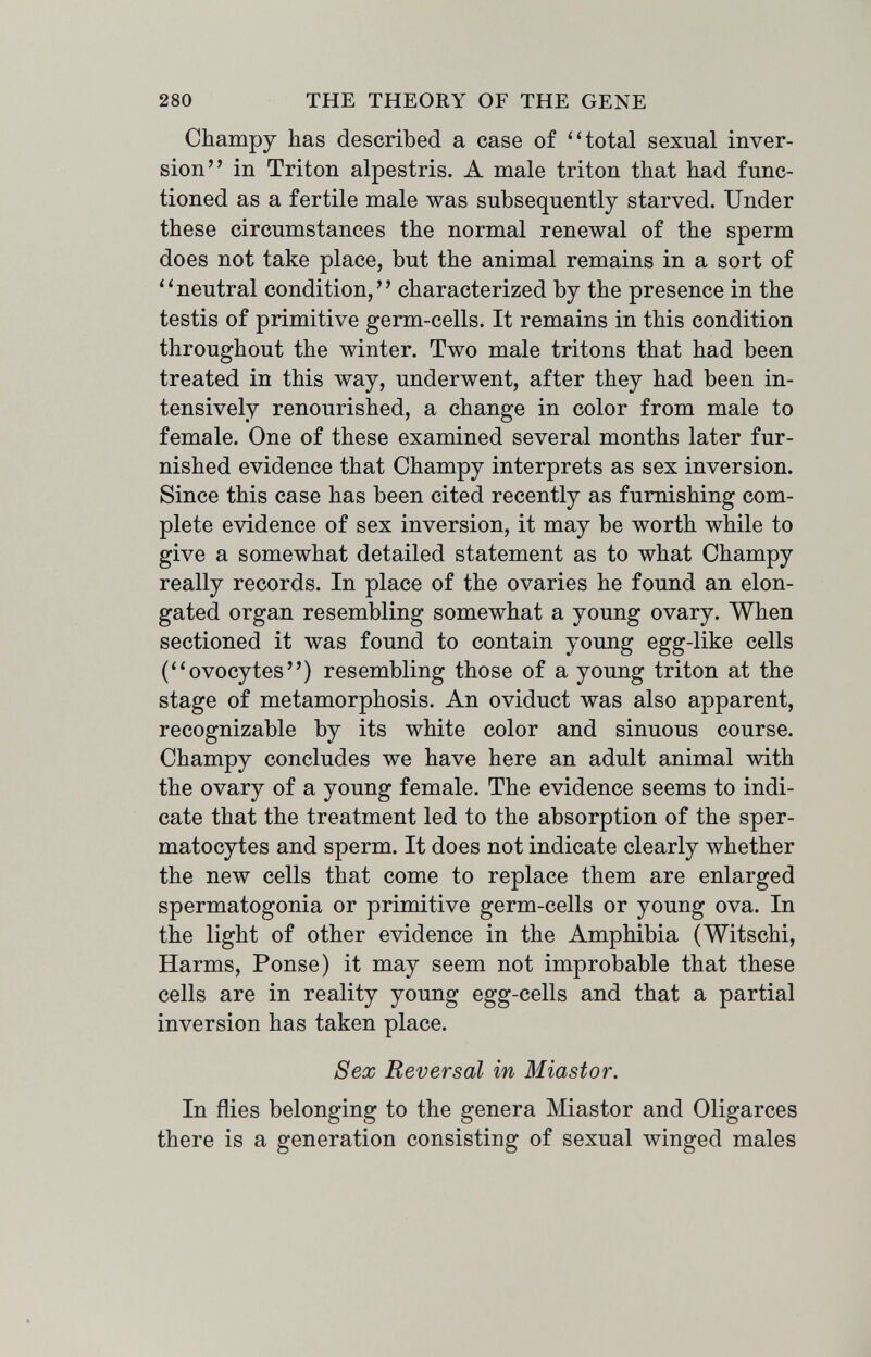 280 THE THEORY OF THE GENE Champy has described a case of ''total sexual inver¬ sion in Triton alpestris. A male triton that had func¬ tioned as a fertile male was subsequently starved. Under these circumstances the normal renewal of the sperm does not take place, but the animal remains in a sort of ''neutral condition, characterized by the presence in the testis of primitive germ-cells. It remains in this condition throughout the winter. Two male tritons that had been treated in this way, underwent, after they had been in¬ tensively renourished, a change in color from male to female. One of these examined several months later fur¬ nished evidence that Champy interprets as sex inversion. Since this case has been cited recently as furnishing com¬ plete evidence of sex inversion, it may be worth while to give a somewhat detailed statement as to what Champy really records. In place of the ovaries he found an elon¬ gated organ resembling somewhat a young ovary. When sectioned it was found to contain young egg-like cells (ovocytes) resembling those of a young triton at the stage of metamorphosis. An oviduct was also apparent, recognizable by its white color and sinuous course. Champy concludes we have here an adult animal with the ovary of a young female. The evidence seems to indi¬ cate that the treatment led to the absorption of the sper¬ matocytes and sperm. It does not indicate clearly whether the new cells that come to replace them are enlarged spermatogonia or primitive germ-cells or young ova. In the light of other evidence in the Amphibia (Witschi, Harms, Ponse) it may seem not improbable that these cells are in reality young egg-cells and that a partial inversion has taken place. Sex Reversal in Miastor. In flies belonging to the genera Miastor and Oligarces there is a generation consisting of sexual winged males