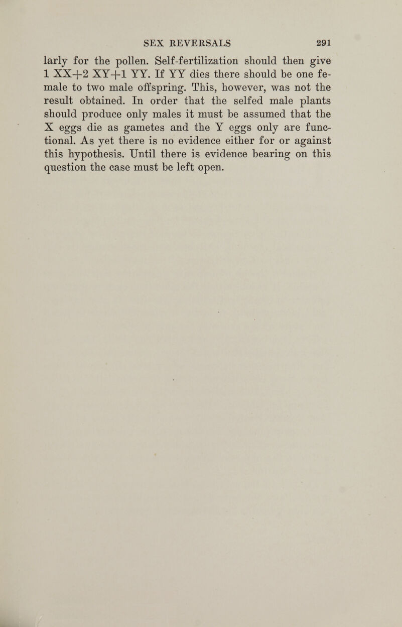 SEX REVERSALS 291 larly for the pollen. Self-fertilization should then give 1 XX+2 XY+1 YY. If YY dies there should be one fe¬ male to two male offspring. This, however, was not the result obtained. In order that the selfed male plants should produce only males it must be assumed that the X eggs die as gametes and the Y eggs only are func¬ tional. As yet there is no evidence either for or against this hypothesis. Until there is evidence bearing on this question the case must be left open.