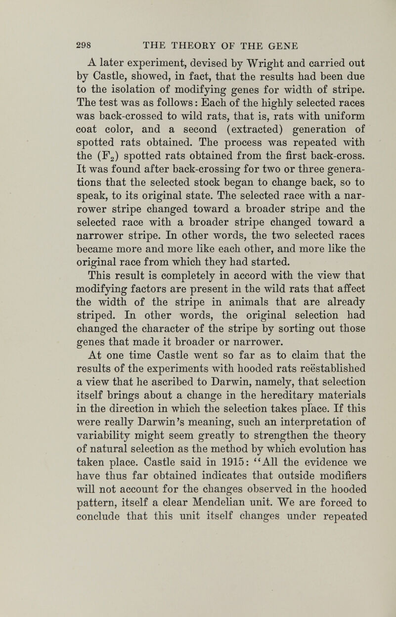 298 THE THEORY OF THE GENE A later experiment, devised by Wright and carried out by Castle, showed, in fact, that the results had been due to the isolation of modifying genes for width of stripe. The test was as follows : Each of the highly selected races was back-crossed to wild rats, that is, rats with uniform coat color, and a second (extracted) generation of spotted rats obtained. The process was repeated with the (Fg) spotted rats obtained from the first back-cross. It was found after back-crossing for two or three genera¬ tions that the selected stock began to change back, so to speak, to its original state. The selected race with a nar¬ rower stripe changed toward a broader stripe and the selected race with a broader stripe changed toward a narrower stripe. In other words, the two selected races became more and more like each other, and more like the original race from which they had started. This result is completely in accord with the view that modifying factors are present in the wild rats that affect the width of the stripe in animals that are already striped. In other words, the original selection had changed the character of the stripe by sorting out those genes that made it broader or narrower. At one time Castle went so far as to claim that the results of the experiments with hooded rats reestablished a view that he ascribed to Darwin, namely, that selection itself brings about a change in the hereditary materials in the direction in which the selection takes place. If this were really Darwin's meaning, such an interpretation of variability might seem greatly to strengthen the theory of natural selection as the method by which evolution has taken place. Castle said in 1915: All the evidence we have thus far obtained indicates that outside modifiers will not account for the changes observed in the hooded pattern, itself a clear Mendelian unit. We are forced to conclude that this unit itself changes under repeated