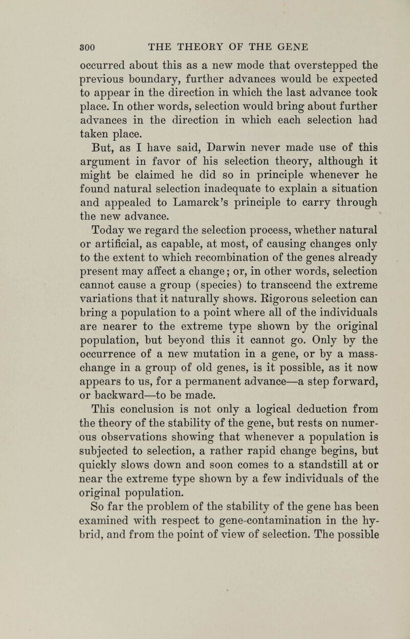 300 THE THEORY OF THE GENE occurred about this as a new mode that overstepped the previous boundary, further advances would be expected to appear in the direction in which the last advance took place. In other words, selection would bring about further advances in the direction in which each selection had taken place. But, as I have said, Darwin never made use of this argument in favor of his selection theory, although it might be claimed he did so in principle whenever he found natural selection inadequate to explain a situation and appealed to Lamarck's principle to carry through the new advance. Today we regard the selection process, whether natural or artificial, as capable, at most, of causing changes only to the extent to which recombination of the genes already present may affect a change ; or, in other words, selection cannot cause a group (species) to transcend the extreme variations that it naturally shows. Rigorous selection can bring a population to a point where all of the individuals are nearer to the extreme type shown by the original population, but beyond this it cannot go. Only by the occurrence of a new mutation in a gene, or by a mass- change in a group of old genes, is it possible, as it now appears to us, for a permanent advance—a step forward, or backward—to be made. This conclusion is not only a logical deduction from the theory of the stability of the gene, but rests on numer¬ ous observations showing that whenever a population is subjected to selection, a rather rapid change begins, but quickly slows down and soon comes to a standstill at or near the extreme type shown by a few individuals of the original population. So far the problem of the stability of the gene has been examined with respect to gene-contamination in the hy¬ brid, and from the point of view of selection. The possible