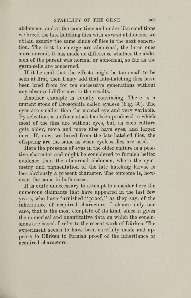 STABILITY OF THE GENE 303 abdomens, and at the same time and under like conditions we breed the late hatching flies with normal abdomens, we obtain exactly the same kinds of flies in the next genera¬ tion. The first to emerge are abnormal, the later ones more normal. It has made no difference whether the abdo¬ men of the parent was normal or abnormal, so far as the germ-cells are concerned. If it be said that the effects might be too small to be seen at first, then I may add that late-hatching flies have been bred from for ten successive generations without any observed difference in the results. Another example is equally convincing. There is a mutant stock of Drosophila called eyeless (Fig. 30). The eyes are smaller than the normal eye and very variable. By selection, a uniform stock has been produced in which most of the flies are without eyes, but, as each culture gets older, more and more flies have eyes, and larger ones. If, now, we breed from the late-hatched flies, the offspring are the same as when eyeless flies are used. Here the presence of eyes in the older culture is a posi¬ tive character and might be considered to furnish better evidence than the abnormal abdomen, where the sym¬ metry and pigmentation of the late hatching larvae is less obviously a present character. The outcome is, how¬ ever, the same in both cases. It is quite unnecessary to attempt to consider here the numerous claimants that have appeared in the last few years, who have furnished ''proof, as they say, of the inheritance of acquired characters. I choose only one case, that is the most complete of its kind, since it gives the numerical and quantitative data on which the conclu¬ sions are based. I refer to the recent work of Dürken. The experiment seems to have been carefully made and ap¬ pears to Dürken to furnish proof of the inheritance of acquired characters.