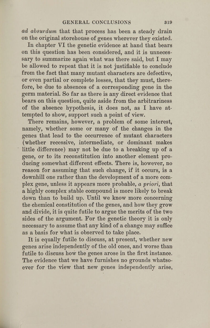 GENERAL CONCLUSIONS 319 ad absurdum that tliat process has been a steady drain on the original storehouse of genes wherever they existed. In chapter VI the genetic evidence at hand that bears on this question has been considered, and it is unneces¬ sary to summarize again what was there said, but I may be allowed to repeat that it is not justifiable to conclude from the fact that many mutant characters are defective, or even partial or complete losses, that they must, there¬ fore, be due to absences of a corresponding gene in the germ material. So far as there is any direct evidence that bears on this question, quite aside from the arbitrariness of the absence hypothesis, it does not, as I have at¬ tempted to show, support such a point of view. There remains, however, a problem of some interest, namely, whether some or many of the changes in the genes that lead to the occurrence of mutant characters (whether recessive, intermediate, or dominant makes little difference) may not be due to a breaking up of a gene, or to its reconstitution into another element pro¬ ducing somewhat different effects. There is, however, no reason for assuming that such change, if it occurs, is a downhill one rather than the development of a more com¬ plex gene, unless it appears more probable, a priori, that a highly complex stable compound is more likely to break down than to build up. Until we know more concerning the chemical constitution of the genes, and how they grow and divide, it is quite futile to argue the merits of the two sides of the argument. For the genetic theory it is only necessary to assume that any kind of a change may suffice as a basis for what is observed to take place. It is equally futile to discuss, at present, whether new genes arise independently of the old ones, and worse than futile to discuss how the genes arose in the first instance. The evidence that we have furnishes no grounds whatso¬ ever for the view that new genes independently arise,