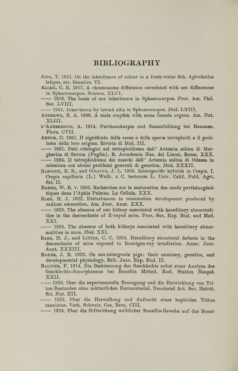 BIBLIOGRAPHY Aida, T. 1921. On the inheritance of colour in a fresh-water fish, Aplocheilus latipes, etc. Genetics. VI. ablen, C. E, 1917. A chromosome difference correlated with sex differences in Sphaerocarpos. Science. XLVI.  1919, The basis of sex inheritance in Sphaerocarpos. Proc. Am. PhiL Soc. LVIII.  1924. Inheritance by tetrad sibs in Sphaerocarpos. Ibid. LXIII. Andrews, E. A. 1909. A male crayfish with some female organs. Am. Nat. XLIII. d'Angbemond, a. 1914. Parthenokarpie und Samenbildung bei Bananen. Flora. CVII. Artom, C. 1921. II significato delle razze e delle specie tetraploidi e il prob¬ lema della loro origine. Eivista di Biol. III.  1921. Dati citologici sul tetraploidismo dell' Artemia salina di Mar¬ gherita di Savoia (Puglia). E. Accademia Naz. dei Lincei, Eoma. XXX.  1924. Il tetraploidismo dei maschi dell' Artemia salina di Odessa in relazione con alcuni problemi generali di genetica. Ibid. XXXII. Babcook, e. в., and Collins, J. L. 1920, Interspecific hybrids in Crépis. I. Crépis capillaris (L.) Wallr. x C. tectorum L. Univ. Calif. Pubi. Agri. Sci. II. Baehr, W. в. v. 1920, Eecherches sur la maturation des oeufs parthénogéné- tiques dans 1'Aphis Palmae. La Cellule. XXX. Bagg, h. J. 1922. Disturbances in mammalian development produced by radium emanation. Am. Jour. Anat. XXX.  1923. The absence of one kidney associated with hereditary abnormali¬ ties in the descendants of X-rayed mice. Proc. Soc. Exp. Biol, and Med, XXI.  1924. The absence of both kidneys associated with hereditary abnor¬ malities in mice. Ibid. XXI, Bagg, H. J., and Little, C, C. 1924, Hereditary structural defects in the descendants of mice exposed to Eoentgen-ray irradiation. Amer. Jour. Anat. XXXIII. Baker, J. E. 1925. On sex-intergrade pigs: their anatomy, genetics, and developmental physiology. Brit. Jour. Exp. Biol. II. Baltzer, F. 1914. Die Bestimmung des Geschlechts nebst einer Analyse des Geschlechts-dimorphismus bei Bonellia Mitteil, Zool, Station Neapel. XXII.  1920, über die experimentelle Erzeugung und die Entwicklung von Tri¬ ton-Bastarden ohne mütterliches Kernmaterial, Neuchatel Act, Soc. Helvét. Sci. Nat. XII, ■  1922. Über die Herstellung und Aufzucht eines haploiden Triton taeniatus. Verh. Schweiz. Ges, Bern. CHI,  1924. Über die Giftwirkung weiblicher Bonellia-Gewebe auf das Bonel-