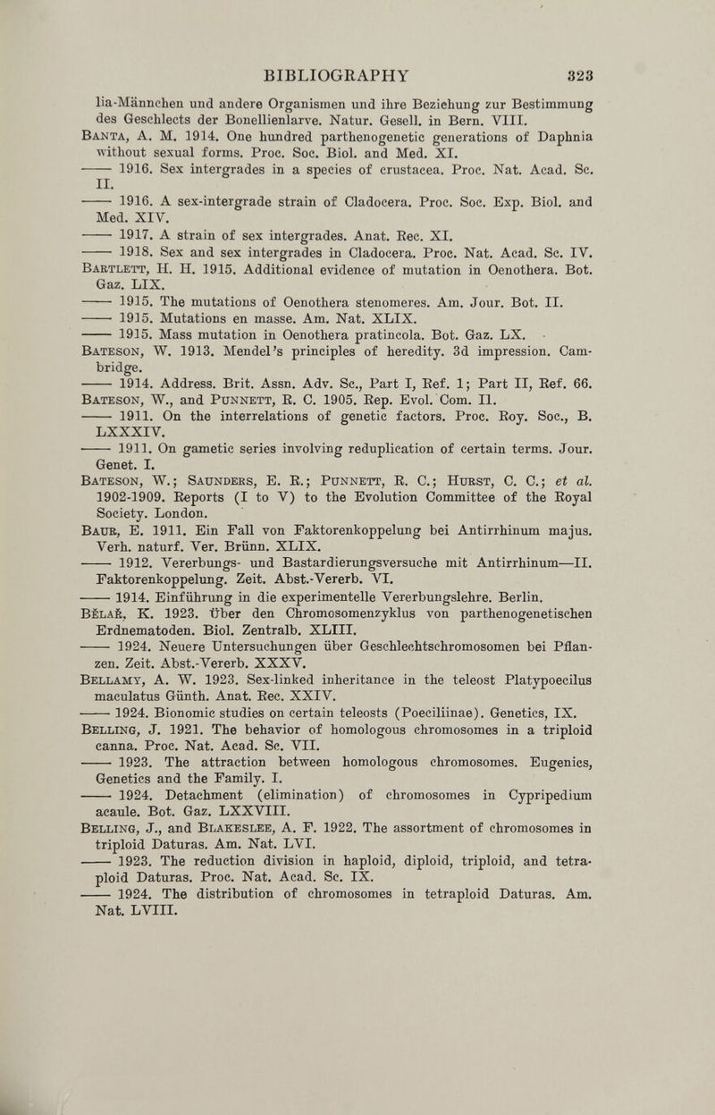 BIBLIOGRAPHY 323 lia-Männchen und andere Organismen und ihre Beziehung zur Bestimmung des Geschlects der Bonellienlarve. Natur. Gesell, in Bern. VIII. Banta, A. M. 1914. One hufldred parthenogenetic generations of Daphnia ■without sexual forms. Proc. Soc. Biol, and Med. XI.  1916. Sex intergrades in a species of Crustacea. Proc. Nat. Acad. Sc. II. • 1916. A sex-intergrade strain of Cladocera. Proc. Soc. Exp. Biol, and Med. XIV.  1917. A strain of sex intergrades. Anat. Eec. XI.  1918. Sex and sex intergrades in Cladocera. Proc. Nat. Acad. Sc. IV. Bartlett, H. H. 1915. Additional evidence of mutation in Oenothera. Bot. Gaz. LIX.  1915. The mutations of Oenothera stenomeres. Am. Jour. Bot. II.  1915. Mutations en masse. Am. Nat. XLIX.  1915. Mass mutation in Oenothera pratíncola. Bot. Gaz. LX. Bateson, W. 1913. Mendel's principles of heredity. 3d impression. Cam¬ bridge.  1914. Address. Brit. Assn. Adv. Sc., Part I, Eef. 1; Part II, Ref. 66. Bateson, W., and Punnett, E. C. 1905. Eep. Evol. Com. II.  1911. On the interrelations of genetic factors. Proc. Eoy. Soc., B. LXXXIV.  1911. On gametic series involving reduplication of certain terms. Jour. Genet. I. Bateson, W.; Saunders, E. E.; Punnett, E. C.; Hurst, C. C.; et al. 1902-1909. Eeports (I to V) to the Evolution Committee of the Eoyal Society. London. Baur, E. 1911. Ein Fall von Faktorenkoppelung bei Antirrhinum majus. Verh. naturf. Ver. Brünn. XLIX.  1912. Vererbungs- und Bastardierungsversuche mit Antirrhinum—II. Faktorenkoppelung. Zeit. Abst.-Vererb. AŒ. 1914. Einführung in die experimentelle Vererbungslehre. Berlin. Bèlaé, к. 1923. über den Chromosomenzyklus von parthenogenetischen Erdnematoden. Biol. Zentralb. XLIII.  1924. Neuere Untersuchungen über Geschlechtschromosomen bei Pflan¬ zen. Zeit. Abst.-Vererb. XXXV. Bellamy, A. W. 1923. Sex-linked inheritance in the teleost Platypoecilus maculatus Günth. Anat. Eec. XXIV.  1924. Bionomic studies on certain teleosts (Poeciliinae). Genetics, IX. Belling, J. 1921. The behavior of homologous chromosomes in a triploid canna. Proc. Nat. Acad. Sc. VII.  1923. The attraction between homologous chromosomes. Eugenics, Genetics and the Family. I.  1924. Detachment (elimination) of chromosomes in Cypripedium acaule. Bot. Gaz. LXXVIII. Belling, J., and Blakeslee, A. F. 1922. The assortment of chromosomes in triploid Daturas. Am. Nat. LVI.  1923. The reduction division in haploid, diploid, triploid, and tetra- ploid Daturas. Proc. Nat. Acad. Sc. IX.  1924. The distribution of chromosomes in tetraploid Daturas. Am. Nat. LVIII.