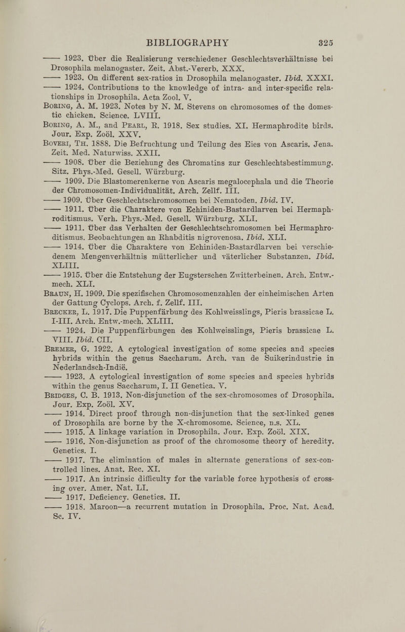 BIBLIOGRAPHY 325  1923, über die Eealisierung verschiedener Geschlechtsverliältnisse bei Drosophila melanogaster. Zeit. Abst.-Vererb. XXX.  1923. On different sex-ratios in Drosophila melanogaster. Ibid. XXXI.  1924. Contributions to the knowledge of intra- and inter-specific rela¬ tionships in Drosophila. Acta Zool. V. Boring, A. M. 1923. Notes by N. M. Stevens on chromosomes of the domes¬ tic chicken. Science. LVIII. Boring, A. M., and Pearl, E. 1918. Sex studies. XI. Hermaphrodite birds. Jour. Exp. Zool. XXV. BovEKi, Th. 1888. Die Befruchtung und Teilung des Eies von Ascaris. Jena. Zeit. Med. Naturwiss. XXII.  1908. über die Beziehung des Chromatins zur Geschlechtsbestimmung. Sitz. Phys.-Med. Gesell. Würzburg.  1909. Die Blastomerenkerne von Ascaris megalocephala imd die Theorie der Chromosomen-Individualität. Arch. Zellf. III.  1909. über Geschlechtschromosomen bei Nematoden. Ibid. IV.  1911. über die Charaktere von Echiniden-Bastardlarven bei Hermaph¬ roditismus. Verh. Phys.-Med. Gesell. Würzburg. XLI.  1911. Über das Verhalten der Geschlechtschromosomen bei Hermaphro¬ ditismus. Beobachtungen an Ehabditis nigrovenosa. Ibid. XLI.  1914. über die Charaktere von Echiiiiden-Bastardlarven bei verschie¬ denem Mengenverhältnis mütterlicher und väterlicher Substanzen. IMd. XLIII. 1915. über die Entstehung der Eugsterschen Zwitterbeinen. Arch. Entw.- mech. XLI. Braun, H. 1909. Die spezifischen Chromosomenzahlen der einheimischen Arten der Gattung Cyclops. Arch. f. Zellf. III. Brecker, L. 1917. Die Puppenfärbung des Kohlweisslings, Pieris brassicae L. I-III. Arch. Entw.-mech. XLIII.  1924. Die Puppenfärbungen des Kohlweisslingrs, Pieris brassicae L. VIII. Ibid. CII. Bremer, G. 1922. A cytological investigation of some species and species hybrids within the genus Saccharum. Arch, van de Suikerindustrie in Nederlandsch-Indië.  1923. A cytological investigation of some species and species hybrids within the genus Saccharum, I. II Genetica. V. Bridges, C. B. 1913. Non-dis junction of the sex-chromosomes of Drosophila. Jour. Exp. Zool. XV.  1914. Direct proof through non-disjunction that the sex-liaked genes of Drosophila are borne by the X-chromosome. Science, n.s. XL.  1915. A linkage variation in Drosophila. Jour. Exp. Zool. XIX.  1916. Non-disjunction as proof of the chromosome theory of heredity. Genetics. I.  1917. The elimination of males in alternate generations of sex-con¬ trolled lines. Anat. Eec. XI.  1917. An intrinsic difficulty for the variable force hypothesis of cross¬ ing over. Amer. Nat. LI.  1917. Deficiency. Genetics. II.  1918. Maroon—a recurrent mutation in Drosophila. Proc. Nat. Acad. Sc. IV.