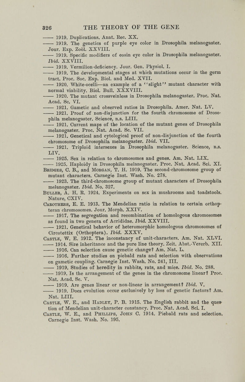 326 THE THEORY OF THE GENE — 1919. Duplications. Anat. Eec. XX. — 1919. The genetics of purple eye color in Drosophila melanogaster. Jour. Exp. Zoöl. XXVIII. 1919. Specific modifiers of eosin eye color in Drosophila melanogaster. Ibid. XXVIII. — 1919. Vermilion-deficiency. Jour. Gen. Physiol. I. — 1919. The developmental stages at which mutations occur in the germ tract. Proc. Soc. Exp. Biol, and Med. XVII. — 1920. White-ocelli—an example of a  slight ' ' mutant character with normal viability. Biol. Bull. XXXVIII. 1920. The mutant crossveinless in Drosophila melanogaster. Proc. Nat. Acad. Sc. VI. — 1921. Gametic and observed ratios in Drosophila. Amer. Nat. LV. — 1921. Proof of non-disjunction for the fourth chromosome of Droso¬ phila melanogaster. Science, n.s. LIII. 1921. Current maps of the location of the mutant genes of Drosophila melanogaster. Proc. Nat. Acad. Sc. VII. — 1921. Genetical and cytological proof of non-disjunction of the fourth chromosome of Drosophila melanogaster. Ibid. VII. 1921. Triploid intersexes in Drosophila melanogaster. Science, n.s. LIV.  1925. Sex in relation to chromosomes and genes. Am. Nat. LIX.  1925, Haploidy in Drosophila melanogaster. Proc. Nat. Acad. Sci. XI. Bridges, C. В., and Morgan, T. H. 1919. The second-chromosome group of mutant characters. Carnegie Inst. Wash. No. 278.  1923. The third-chromosome group of mutant characters of Drosophila melanogaster. Ibid. No. 327. bullee, A. H. E, 1924. Experiments on sex in mushrooms and toadstools. Nature, CXIV. Carothers, E. E. 1913. The Mendelian ratio in relation to certain orthop- teran chromosomes. Jour. Morph. XXIV.  1917. The segregation and recombination of homologous chromosomes as found in two genera of Acrididae. Ibid. XXVIII. 1921. Genetical behavior of heteromorphic homologous chromosomes of Circotettix (Orthoptera). Ibid. XXXV. Castle, W. E. 1912. The inconstancy of unit-characters. Am. Nat. XLVI. 1914. Size inheritance and the pure line theory. Zeit. Abst.-Vererb. XII. —— 1916. Can selection cause genetic change? Am. Nat. L.  1916. Further studies on piebald rats and selection with observations on gametic coupling. Carnegie Inst. Wash. No. 241, III.  1919. Studies of heredity in rabbits, rats, and mice. Ibid. No. 288. 1919, Is the arrangement of the genes in the chromosome linear? Proc. Nat. Acad. Sc. V.  1919. Are genes linear or non-linear in arrangement? Ibid. V. 1919. Does evolution occur exclusively by loss of genetic factors? Am. Nat. LIII. Castle, W. E., and Hadley, P. B. 1915. The English rabbit and the ques¬ tion of Mendelian unit-character constancy. Proc. Nat. Acad. Sci. I. Castle, W. E., and Phillips, John C. 1914. Piebald rats and selection. Carnegie Inst. Wash. No. 195.