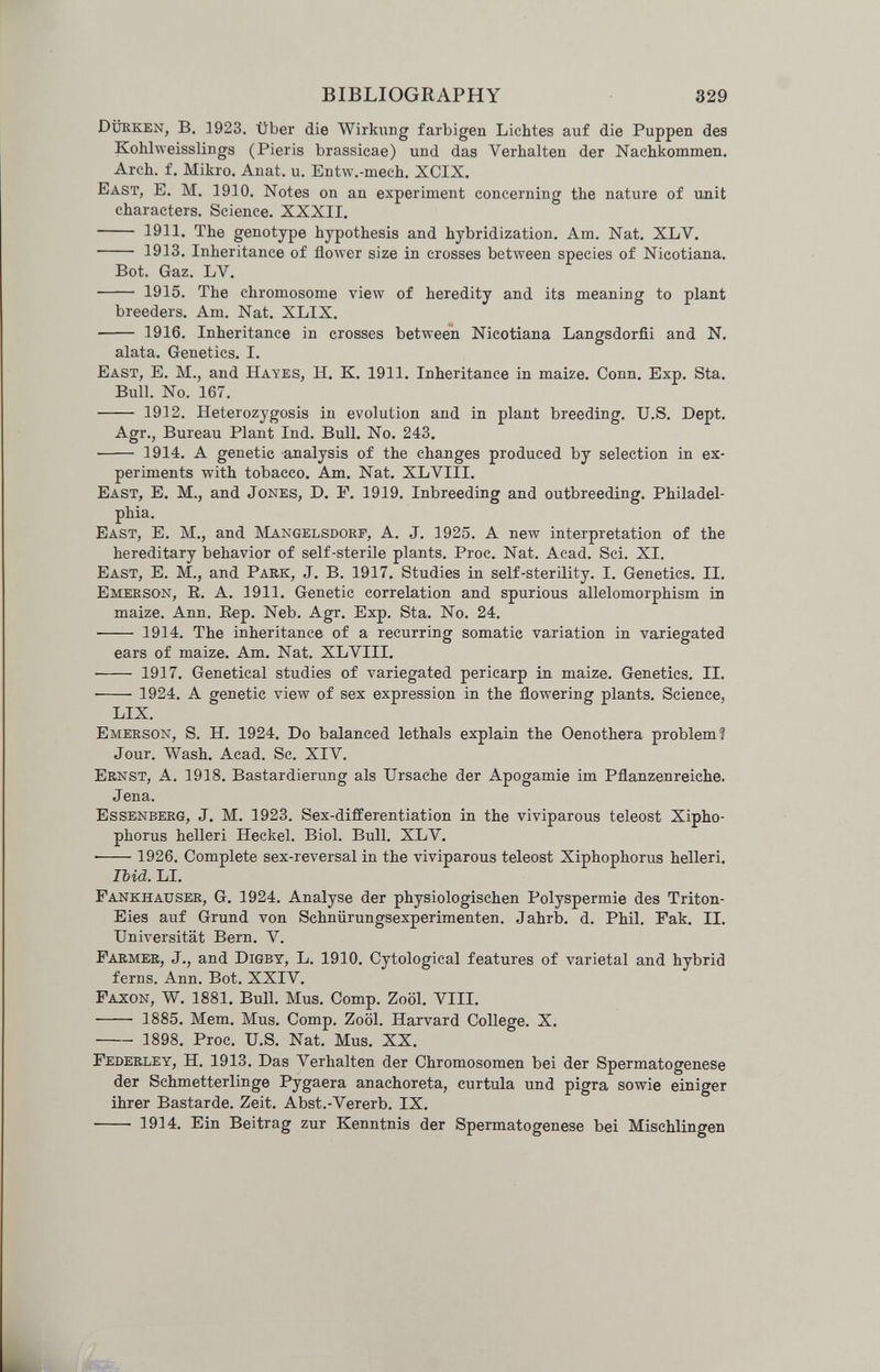 BIBLIOGRAPHY 329 Dürken, в. ]923, über die Wirkimg farbigen Lichtes auf die Puppen des Kohlweisslings (Pieris brassicae) und das Verhalten der Nachkommen. Arch. f. Mikro. Anat. u. Entw.-mech. XCIX. East, E. M. 1910. Notes on an experiment concerning the nature of imit characters. Science. XXXII.  1911. The genotype hypothesis and hybridization. Am. Nat. XLV.  1913. Inheritance of flower size in crosses between species of Nicotiana. Bot. Gaz. LV.  1915. The chromosome view of heredity and its meaning to plant breeders. Am. Nat. XLIX.  1916. Inheritance in crosses between Nicotiana Langsdorfii and N. alata. Genetics. I. East, E. M., and Hayes, H. K. 1911. Inheritance in maize. Conn. Exp. Sta. Bull. No. 167.  1912. Heterozygosis in evolution and in plant breeding. U.S. Dept. Agr., Bureau Plant Ind. Bull. No. 243,  1914. A genetic analysis of the changes produced by selection in ex¬ periments with tobacco. Am. Nat. XLVIII. East, E. M., and Jones, D. P. 1919. Inbreeding and outbreeding. Philadel¬ phia. East, E. M., and Mangelsdorf, A. J. 1925. A new interpretation of the hereditary behavior of self-sterile plants. Proc. Nat. Acad. Sci. XI. East, E. M., and Park, J. B. 1917. Studies in self-sterility. I. Genetics. II. Emerson, E. A. 1911. Genetic correlation and spurious allelomorphism in maize. Ann. Eep. Neb. Agr. Exp. Sta. No. 24.  1914. The inheritance of a recurring somatic variation in variegated ears of maize. Am. Nat. XLVIII. ■ 1917. Genetical studies of variegated pericarp in maize. Genetics. II.  1924. A genetic view of sex expression in the flowering plants. Science, LIX. Emerson, S. H. 1924. Do balanced lethals explain the Oenothera problem? Jour. Wash. Acad. Sc. XIV. Ernst, A. 1918. Bastardierung als Ursache der Apogamie im Pflanzenreiche. Jena. Essenberg, J. M. 1923. Sex-differentiation in the viviparous teleost Xipho- phorus helleri Heckel. Biol. Bull. XLV.  1926. Complete sex-reversal in the viviparous teleost Xiphophorus helleri. Ibid. LI. Fankhauser, G. 1924. Analyse der physiologischen Polyspermie des Triton- Eies auf Grund von Schnürungsexperimenten. Jahrb. d. Phil. Fak. II. Universität Bern. V. Farmer, J., and Digby, L. 1910. Cytological features of varietal and hybrid ferns. Ann. Bot. XXIV. Faxon, W. 1881, Bull. Mus. Comp. Zoöl. Vili. • 1885. Mem. Mus. Comp. Zoöl. Harvard College. X.  1898, Proc. U.S. Nat. Mus. XX. Federley, H. 1913. Das Verhalten der Chromosomen bei der Spermatogenese der Schmetterlinge Pygaera anachoreta, curttila und pigra sowie einiger ihrer Bastarde. Zeit. Abst.-Vererb. IX.  1914. Ein Beitrag zur Kenntnis der Spermatogenese bei Mischlingen