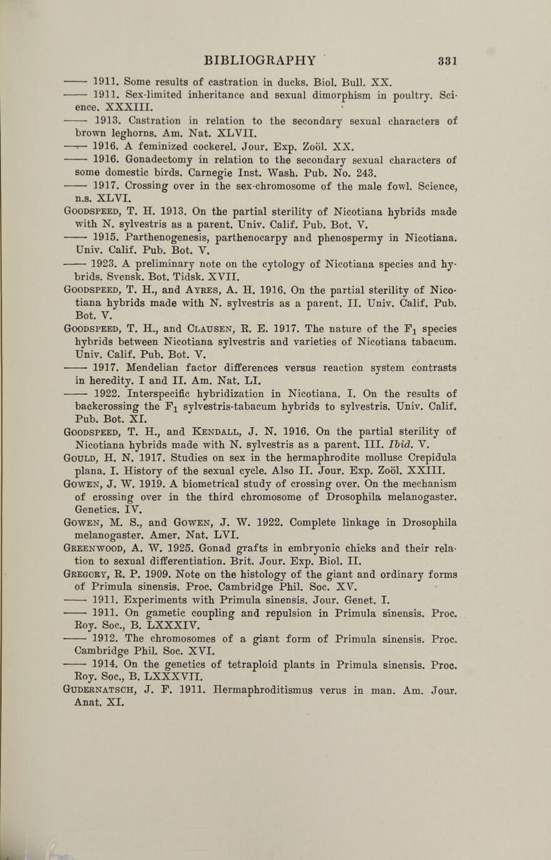 BIBLIOGRAPHY 331 — 1911. Some results of castration in ducks. Biol. Bull. XX. — 1911. Sex-limited inheritance and sexual dimorphism in poultry. Sci¬ ence. XXXIII. — 1913. Castration in relation to the secondary sexual characters of brown leghorns. Am. Nat. XLVII. -r- 1916. A feminized cockerel. Jour. Exp. Zoöl. XX. — 1916. Gonadectomy in relation to the secondary sexual characters of some domestic birds. Carnegie Inst. Wash. Pub. No. 243. 1917. Crossing over in the sex-chromosome of the male fowl. Science, n.s. XLVI. Goodspeed, T. H. 1913. On the partial sterility of Nicotiana hybrids made with N. sylvestris as a parent. Univ. Calif. Pub. Bot. V.  1915. Parthenogenesis, parthenocarpy and phenospermy in Nicotiana. Univ. Calif. Pub. Bot. V. • 1923. A preliminary note on the cytology of Nicotiana species and hy¬ brids. Svensk. Bot. Tidsk. XVII. Goodspeed, T. H., and Ayees, A. H. 1916. On the partial sterility of Nico¬ tiana hybrids made with N. sylvestris as a parent. II. Univ. C'alif. Pub. Bot, V. Goodspeed, T, H., and Clausen, E. E. 1917. The nature of the Pj species hybrids between Nicotiana sylvestris and varieties of Nicotiana tabacum. Univ. Calif. Pub. Bot. V.  1917. Mendelian factor differences versus reaction system contrasts in heredity. I and II. Am. Nat. LI.  1922. Interspecific hybridization in Nicotiana. I. On the results of backcrossing the Pj sylvestris-tabacum hybrids to sylvestris. Univ. Calif. Pub. Bot. XL Goodspeed, T. H., and E[endall, J. N. 1916. On the partial sterility of Nicotiana hybrids made with N. sylvestris as a parent. III. Ibid. V. Gould, H. N. 1917. Studies on sex in the hermaphrodite mollusc Crepidula plana. I. History of the sexual cycle. Also II. Jour. Exp. Zoöl. XXIII. Gowen, J. W. 1919. A biometrical study of crossing over. On the mechanism of crossing over in the third chromosome of Drosophila melanogaster. Genetics. IV. Gowen, M. S., and Gowen, J. W. 1922. Complete linkage in Drosophila melanogaster. Amer. Nat. LVI. Greenwood, A. W. 1925. Gonad grafts in embryonic chicks and their rela¬ tion to sexual differentiation. Brit. Jour. Exp. Biol. II. Gregory, E. P. 1909. Note on the histology of the giant and ordinary forms of Primula sinensis. Proc, Cambridge Phil. Soc. XV.  1911, Experiments with Primula sinensis. Jour. Genet. I.  1911. On gametic coupling and repulsion in Primula sinensis, Proc, Eoy, Soc,, B, LXXXIV.  1912, The chromosomes of a giant form of Primula sinensis, Proc. Cambridge Phil, Soc, XVI. 1914. On the genetics of tetraploid plants in Primula sinensis, Proe, Eoy. Soc., B. LXXXVII. Gudernatsoh, J. F. 1911. Hermaphroditismus verus in man. Am, Jour. Anat, XI.