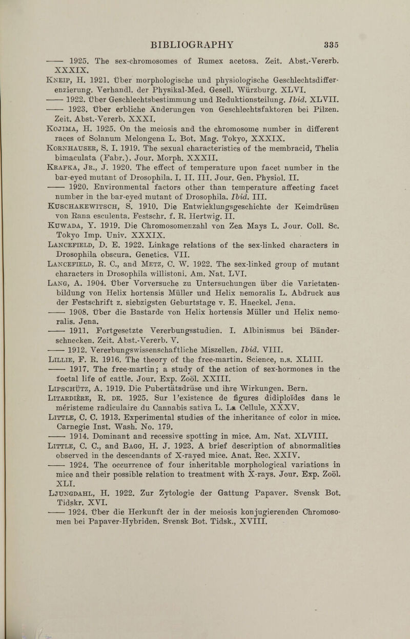 BIBLIOGRAPHY 335  1925. The sex-chromosomes of Eumex acetosa. Zeit. Abst.-Vererb. XXXIX. Kneip, H. 1921. über morphologische und physiologische Geschlechtsdiffer¬ enzierung. Verhandl. der Physikal-Med. Gesell. Würzburg, XLVI.  1922. über Geschlechtsbestimmung und Eeduktionsteilung. Ibid. XL VII.  1923. über erbliche Änderungen von Geschlechtsfaktoren bei Pilzen. Zeit. Abst.-Vererb. XXXI. KojiMA, H. 1925. On the meiosis and the chromosome number in different races of Solanum Melongena L. Bot. Mag. Tokyo, XXXIX. KOBNHAUSER, S. I. 1919. The sexual characteristics of the membracid, Thelia bimaculata (Fabr.). Jour. Morph. XXXII. Keafka, Jr., J. 1920. The effect of temperature upon facet number in the bar-eyed mutant of Drosophila. I. II, III. Jour. Gen. Physiol. II.  1920. Environmental factors other than temperature affecting facet number in the bar-eyed mutant of Drosophila. Ibid. III. Kuschakewitsch, S. 1910. Die Entwicklungsgeschichte der Keimdrüsen von Eana esculenta. Festschr. f. E. Hertwig. II. KuwADA, Y. 1919. Die Chromosomenzahl von Zea Mays L. Jour. CoU. Sc. Tokyo Imp. Univ. XXXIX. Lancepield, D. E. 1922. Linkage relations of the sex-linked characters in Drosophila obscura. Genetics. VII. Lancefield, E. C., and Metz, С. W. 1922. The sex-linked group of mutant characters in Drosophila willistoni. Am. Nat. LVI. Lang, A. 1904. über Vorversuche zu Untersuchungen über die Varietaten- bildung von Helix hortensis Müller und Helix nemoralis L. Abdruck aus der Festschrift z. siebzigsten Geburtstage v, E. Haeckel. Jena,  1908, über die Bastarde von Helix hortensis Müller und Helix nemo¬ ralis. Jena.  1911. Fortgesetzte Vererbungsstudien. I, Albinismus bei Bänder¬ schnecken, Zeit, Abst.-Vererb, V. 1912. Vererbungswissenschaftliche Miszellen. Ibid. VIII. Lillie, f. E. 1916. The theory of the free-martin. Science, n.s. XLIII.  1917. The free-martin ; a study of the action of sex-hormones in the foetal life of cattle. Jour, Exp, Zool, XXIII. LiPSCHÜTZ, A. 1919. Die Pubertätsdrüse und ihre Wirkungen. Bern. Litaedièke, е. de. 1925. Sur l'existence de figures didiploïdes dans le méristeme radiculaire du Cannabis sativa L. La Cellule, XXXV. Little, С. С. 1913. Experimental studies of the inheritance of color in mice. Carnegie Inst. Wash. No. 179.  1914. Dominant and recessive spotting in mice. Am. Nat. XLVIII. Little, C. C., and Bagg, H. J. 1923. A brief description of abnormalities observed in the descendants of X-rayed mice. Anat. Eec, XXIV.  1924, The occurrence of four inheritable morphological variations in mice and their possible relation to treatment with X-rays, Jour. Exp. Zoöl. XLI. Ljungdahl, H. 1922. Zur Zytologie der Gattung Papaver. Svensk Bot. Tidskr. XVI. ■ 1924. über die Herkunft der in der meiosis konjugierenden Chromoso¬ men bei Papaver-Hybriden. Svensk Bot. Tidsk., XVIII.