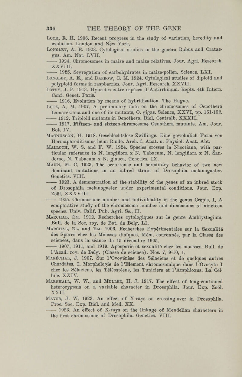 336 THE THEORY OF THE GENE Lock, R. H. 1906. Eecent progress in the study of variation, heredity and evolution, London and New York. Longley, a. E. 1923. Cytological studies in the genera Eubus and Cratae¬ gus. Am. Nat. LVII.  1924. Chromosomes in maize and maize relatives. Jour. Agri. Eesearch. XXVIII.  1925. Segregation of carbohydrates in maize-pollen. Science. LXI. Longley, A. E., and Darrow, G. M. 1924. Cytological studies of diploid and polyploid forms in raspberries. Jour. Agri. Research. XXVII. Lotsy, J. P. 1913. Hybrides entre espèces d'Antirrhinum. Eepts, 4th Intern. Conf. Genet. Paris.  1916. Evolution by means of hybridization. The Hague. Lutz, A. M. 1907. A preliminary note on the chromosomes of Oenothera Lamarckiana and one of its mutants, O. gigas. Science, XXVI, pp. 151-152. 1912. Triploid mutants in Oenothera. Biol. Centralb. XXXII.  1917. Fifteen- and sixteen-chromosome Oenothera mutants. Am. Jour. Bot. IV. Magnusson, H. 1918. Geschlechtslose Zwillinge. Eine gewöhnlich Form von Hermaphroditismus beim Einde. Arch. f. Anat. u. Physiol. Anat. Abt. Malloch, W. S. and F. W. 1924. Species crosses in Nicotiana, with par¬ ticular reference to N. longiflora x N. Tabacum, N. longiflora x N. San¬ derae, N. Tabacum x N. glauca. Genetics. IX. Mann, M. C. 1923. The occurrence and hereditary behavior of two new dominant mutations in an inbred strain of Drosophüa melanogaster. Genetics. VIII.  1923. A demonstration of the stability of the genes of an inbred stock of Drosophila melanogaster under experimental conditions. Jour. Exp. Zoöl. XXXVIII.  1925. Chromosome number and individuality in the genus Crepis. I. A comparative study of the chromosome number and dimensions of nineteen species. Univ. Calif. Pub. Agri. Sc., II. Marchal, ém. 1912. Eecherches cytologiques sur le genre Amblystegium. Bull, de la Soc. toy. de Bot. de Belg. LI. Marchal, él. and вм. 1906. Eecherches Expérimentales sur la Sexualité des Spores chez les Mousses dioïques. Mém. couronnés, par la Classe des sciences, dans la séance du 15 décembre 1905.  1907, 1911, and 1919. Aposporie et sexualité chez les mousses. Bull, de l'Acad. roy. de Belg. (Classe de science). Nos. 7, 9-10, 1. Maréchal, J, 1907. Sur l'Ovogénèse des Sélaciens et de quelques autres Chordates. I. Morphologie de 1'Element chromosomique dans 1'Ovocyte I chez les Sélaciens, les Téléostéeus, les Tuniciers et l'Amphioxus. La Cel¬ lule. XXIV. Marshall, W. W., and Müller, H. J. 1917. The effect of long-continued heterozygosis on a variable character in Drosophila. Jour, Exp, Zoöl. XXII. Mavor, j. W. 1923. An effect of X-rays on crossing-over in Drosophila. Proc. Soc. Exp, Biol, and Med. XX,  1923, An effect of X-rays on the linkage of Mendelian characters in the first chromosome of Drosophila. Genetics. VIII.