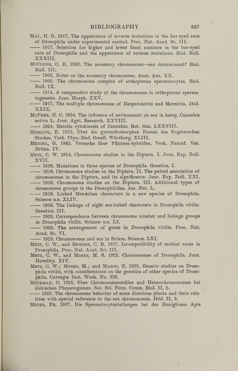 BIBLIOGRAPHY 337 May, H. G. 1917. The appearance of reverse mutations in the bar-eyed race of Drosophila under experimental control. Proc. Nat. Acad. Sc. III.  1917. Selection for higher and lower facet numbers in the bar-eyed race of Drosophila and the appearance of reverse mutations. Biol. Bull. XXXIII. McClung, C. E. 1902. The accessory chromosome—sex determinant? Biol. Bull. III.  1902. iSTotes on the accessory chromosome. Anat. Anz. XX.  1905. The chromosome complex of orthopteran spermatocytes. Biol. Bull. IX.  1914. A comparative study of the chromosomes in orthopteran sperma¬ togenesis. Jour. Morph. XXV.  1917. The multiple chromosomes of Hesperotettix and Mermiria. Ibid. XXIX. McPhee, H. C. 1924. The influence of environment on sex in hemp, Cannabis sativa L. Jour. Agri. Eesearch. XXVIII.  1924. Meiotie cytokinesis of Cannabis. Bot. Gaz. LXXVIII. Mehling, E. 1915. über die gynandromorphen Bienen des Eugsterschen Stockes. Verh. Phys.-Med. Gesell. Würzburg. XLIII. Mendel, G. 1865. Versuche über Pflanzen-hybriden. Verh. Naturf. Ver. Brünn. IV. Metz, С. W. 1914. Chromosome studies in the Diptera. I. Jour. Exp. Zoöl. XVII.  1916. Mutations in three species of Drosophila. Genetics. I.  1916. Chromosome studies on the Diptera. II. The paired association of chromosomes in the Diptera, and its significance. Jour. Exp. Zoöl. XXI.  1916. Chromosome studies on the Diptera. III. Additional types of chromosome groups in the Drosophilidae. Am. Nat. L.  1916. Linked Mendelian characters in a new species of Drosophila. Science n.s. XLIV.  1918. The linkage of eight sex-linked characters in Drosophila virilis. Genetics. III.  1920. Correspondence between chromosome number and linkage groups in Drosophila virilis. Science n.s. LI.  1920. The arrangement of genes in Drosophila virilis. Proc. Nat. Acad. Sc. VI.  1925. Chromosomes and sex in Sciara. Science. LXI. Metz, С. W., and Bridges, С. В. 1917. Incompatibility of mutant races in Drosophila. Proc. Nat. Acad. Sci. III. Metz, С. W., and Moses, M. S. 1923. Chromosomes of Drosophila. Jour. Heredity. XIV. Metz, C. W.; Moses, M.; and Mason, E. 1923. Genetic studies on Droso¬ phila virilis, with considerations on the genetics of other species of Droso¬ phila. Carnegie Inst. Wash. No. 328. Mexjrman, O. 1925. über Chromosomenzahlen und Ileterochromosomen bei diözischen Phanerogamen. Soc. Sci. Fenn. Comm. Biol. II, 2.  1925. The chromosome behavior of some dioecious plants and their rela¬ tives with special reference to the sex chromosomes. Ibid. II, 3. Meves, Fr. 1907. Die Spermatocytenteilungen bei der Honigbiene Apis