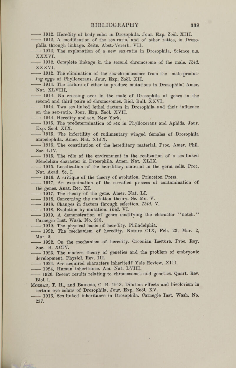 BIBLIOGRAPHY 339  1912. Heredity of body color in Drosophila. Jour. Exp. Zoöl. XIII.  1912. A modification of the sex-ratio, and of other ratios, in Droso¬ phila through linkage. Zeits. Abst.-Vererb. VII.  1912. The explanation of a new sex-ratio in Drosophila. Science n.s. XXXVI.  1912. Complete linkage in the second chromosome of the male. Ibid. XXXVI.  1912. The elimination of the sex-chromosomes from the male-produc- ing eggs of Phylloxerans. Jour. Exp. Zoöl. XII.  1914. The failure of ether to produce mutations in Drosophila* Amer. Nat. XLVIII.  1914. No crossing over in the male of Drosophila of genes in the second and third pairs of chromosomes, Biol. Bull. XXVI.  1914. Two sex-linked lethal factors in Drosophila and their influence on the sex-ratio. Jour. Exp. Zoöl. XVII.  1914. Heredity and sex. New York.  1915. The predetermination of sex in Phylloxerans and Aphids. Jour. Exp. Zoöl. XIX.  1915. The infertility of rudimentary winged females of Drosophila ampelophila. Amer. Nat. XLIX.  1915. The constitution of the hereditary material. Proc. Amer. Phil. Soc. LIV.  1915. The rôle of the environment in the realization of a sex-linked Mendelian character in Drosophila. Amer, Nat. XLIX.  1915, Localization of the hereditary material in the germ cells, Proc, Nat, Acad. Sc. I,  1916. A critique of the theory of evolution. Princeton Press.  1917. An examination of the so-called process of contamination of the genes. Anat. Eec. XI,  1917, The theory of the gene. Amer, Nat, LI.  1918. Concerning the mutation theory. Sc. Mo. V.  1918, Changes in factors through selection. Ibid. V.  1918. Evolution by mutation. Ibid. VI.  1919. A demonstration of genes modifying the character notch, Carnegie Inst, Wash, No. 218. ■ 1919. The physical basis of heredity. Philadelphia.  1922. The mechanism of heredity. Nature CIX, Feb, 23, Mar, 2, Mar. 9,  1922. On the mechanism of heredity. Croonian Lecture. Proc. Roy. Soc., B. XCIV.  1923. The modern theory of genetics and the problem of embryonic development. Physiol. Eev. Ill,  1924, Are acquired characters inherited? Yale Eeview, XIII,  1924, Human inheritance. Am. Nat. LVIII, ■ 1926. Eecent results relating to chromosomes and genetics. Quart. Eev. Biol. I. Morgan, T. H., and Bridges, C. B. 1913. Dilution effects and bicolorism in certain eye colors of Drosophila. Jour. Exp. Zoöl. XV.  1916. Sex-linked inheritance in Drosophila, Carnegie Inst, Wash, No, 237,