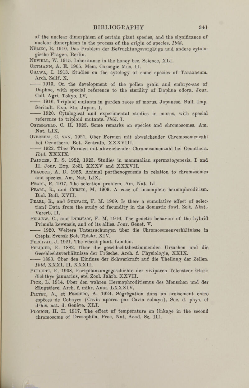 BIBLIOGRAPHY 341 of the nuclear dimorphism of certain plant species, and the significance of nuclear dimorphism in the process of the origin of species. Ibid. Nèmec, в. 1910. Das Problem der Befruchtungsvorgänge und andere zytolo- gische Fragen. Berlin. Newell, W. 1915. Inheritance in the honey-bee. Science, XLI. Ortmann, A. E, 1905. Mem. Carnegie Mus. II. OsAWA, I, 1913. Studies on the cytoloffv of some species of Taraxacum. Arch. Zellf. X.  1913. On the development of the pollen grain and embryo-sac of Daphne, with special reference to the sterility of Daphne odora. Jour. Coll. Agri. Tokyo. IV.  1916. Triploid mutants in garden races of morus. Japanese. Bull. Imp. Sericult. Exp. Sta. Japan. I.  1920. Cytological and experimental studies in morus, with special reference to triploid mutants. Ibid. I. Ostenfeld, С. H. 1925. Some remarks on species and chromosomes. Am. Nat. LIX. OvEKEEM, C. van. 1921. Über Formen mit abweichender Chromosomenzahl bei Oenothera. Bot. Zentralb. XXXVIII.  1922. über Formen mit abweichender Chromosomenzahl bei Oenothera. lUd. XXXIX. Painter, T. S. 1922, 1923. Studies in mammalian spermatogenesis, I and II. Jour. Exp. Zoöl. XXXV and XXXVII. I^eiacock, A. D. 1925. Animal parthenogenesis in relation to chromasomes and species. Am. Nat. LIX. Pearl, E. 1917. The selection problem. Am. Nat. LI. Pearl, E., and Curtis, M. 1909. A case of incomplete hermaphroditism. Biol. BuU. XVII. Pearl, E., and Surface, F. M. 1909. Is there a cumulative effect of selec¬ tion? Data from the study of fecundity in the domestic fowl. Zeit. Abst.- Vererb. II. Pellew, C., and Durham, F. M. 1916. The genetic behavior of the hybrid Primula kewensis, and of its allies. Jour. Genet. V.  1920. Weitere Untersuchungen über die Chromosomenverhältnisse in Crépis. Svensk Bot. Tidskr. XIV. Percival, J. 1921. The wheat plant. London. Pflüger, E. 1882. über die geschlechtsbestimmenden Ursachen und die Geschlechtsverhältnisse der Frösche. Arch. f. Physiologie, XXIX.  1883. über den Einfluss der Schwerkraft auf die Theilung der Zellen. Ibid. XXXI. II. XXXII. Philippi, E. 1908. Fortpflanzungsgeschichte der viviparen Teleosteer Glari- dichthys Januarius, etc. Zool. Jahrb. XXVII. Pick, L. 1914. über den wahren Hermaphroditismus des Menschen und der Säugetiere. Arch. f. mikr. Anat. LXXXIV. pictet, A., et Ferrerò, A. 1924. Ségrégation dans un croisement entre espèces de Cobayes (Cavia aperea par Cavia cobaya). Soc. d. phys. et d'his. nat. d. Genève. XLI. Plough, H. H. 1917. The effect of temperature on linkage in the second chromosome of Drosophila. Proc. Nat. Acad. Sc. III.