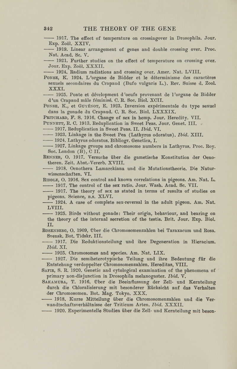 342 THE THEORY OF THE GENE  1917. The effect of temperature on crossingover in Drosophila, Jour. Exp. Zoöl. XXIV.  1919. Linear arrangement of genes and double crossing over. Proc. Nat. Acad. Sc. V.  1921. Further studies on the effect of temperature on crossing over. Jour. Exp. Zoöl. XXXII.  1924. Radium radiations and crossing over. Amer. Nat, LVIII. Ponse, К. 1924. L'organe de Bidder et le déterminisme des caractères sexuels secondaires du Crapaud (Bufo vulgaris L.). Eev. Suisse d. Zool. XXXI.  1925. Ponte et dévelopment d'oeufs provenant de l'organe de Bidder d'un Crapaud mâle féminisé. C. E. Soc. Biol. XCII. PoNSE, K., et Guyénot, E. 1923. Inversion expérimentale du type sexuel dans la gonade du Crapaud. C. E. Soc. Biol. LXXXIX. Pritchard, F. S. 1916. Change of sex in hemp. Jour. Heredity. VII. PuNNETT, E. С. 1913. Eeduplication in Sweet Peas. Jour. Genet. III. 1917. Eeduplication in Sweet Peas. II. Ibid. VI.  1923, Linkage in the Sweet Pea (Lathyrus odoratus). Ibid. XIII.  1924. Lathyrus odoratus, Bibliogr, Genetica, I.  1927. Linkage groups and chromosome numbers in Lathyrus. Proc. Eoy. Soc. London (B), С II. Eenner, O. 1917. Versuche über die gametische Konstitution der Oeno- theren, Zeit, Abst.-Vererb. XVIII,  1918, Oenothera Lamarckiana und die Mutationstheorie, Die Natur¬ wissenschaften. VI. Eiddle, O. 1916. Sex control and known correlations in pigeons. Am. Nat. L.  1917. The control of the sex ratio. Jour. Wash. Acad. Sc. VII.  1917. The theory of sex as stated in terms of results of studies on pigeons. Science, n.s. XLVI.  1924. A case of complete sex-reversal in the adult pigeon. Am. Nat. LVIII. 1925. Birds without gonads: Their origin, behaviour, and bearing on the theory of the internal secretion of the testis. Brit. Jour. Exp, Biol. II. Eosenberg, O. 1909. über die Chromosomenzahlen bei Taraxacum und Eosa. Svensk. Bot. Tidskr. III.  1917. Die Eeduktionsteilung und ihre Degeneration in Hieracium. Ibid. XI.  1925. Chromosomes and species. Am. Nat. LIX.  1927. Die semiheterotypische Teilung und ihre Bedeutung für die Entstehung verdoppelter Chromosomenzahlen. Hereditas, VIII. Safir, S. E, 1920, Genetic and cytological examination of the phenomena of primary non-disjunction in Drosophila melanogaster. Ibid. V. Sakamura, T. 1916. über die Beeinflussung der Zell- und Kernteilung durch die Chloralisierung mit besonderer Eücksicht auf das Verhalten der Chromosomen. Bot. Mag. Tokyo. XXX.  1918. Kurze Mitteilvmg über die Chromosomenzahlen und die Ver¬ wandtschaftsverhältnisse der Triticum Arten. Ibid. XXXII.  1920. Experimentelle Studien über die Zell- und Kernteilung mit beson-