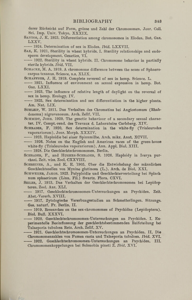 BIBLIOGRAPHY 343 derer Eücksicht auf Form, grosse und Zahl der Chromosomen. Jour. Coll. Sei. Imp. Univ. Tokyo. XXXIX. Santos, J. K. 1923. Differentiation among chromosomes in Elodea. Bot. Gaz. LXXV.  1924. Determination of sex in Elodea. Ibid. LXXVII. Sax, к. 1921. Sterility in wheat hybrids. I. Sterility relationships and endo¬ sperm development. Genetics, VI.  1922. Sterility in wheat hybrids. II. Chromosome behavior in partially sterile hybrids. IMd, VII. ScHACKE, M. A. 1919. A chromosome difference between the sexes of Sphaero- carpus texanus. Science, n.s. XLIX. Schaffner, J. H. 1919. Complete reversal of sex in hemp. Science. L.  1921. Influence of environment on sexual expression in hemp. Bot. Gaz. LXXI.  1923. The influence of relative length of daylight on the reversal of sex in hemp. Ecology. IV.  1925. Sex determination and sex differentiation in the higher plants. Am. Nat. LIX. Schleif, W. 1911. Das Verhalten des Chromatins bei Angiostomum (Ehab- donema) nigrovenosum. Arch. Zellf. VII. Schmidt, Jons. 1920. The genetic behaviour of a secondary sexual charac¬ ter. IV. Compt.-rend. des Travaux d. Laboratoire Carlsberg. XIV. ScHBADEB, F. 1920. Sex determination in the white-fly (Trialeurodes vaporariorum). Jour. Morph. XXXIV.  1923. Haploidie bei einer Spinnmilbe. Arch. mikr. Anat. XCVII.  1926. Notes on the English and American races of the green-house white-fly (Trialeurodes vaporariorum). Ann. Appi. Biol. XIII.  1928. Die Geschlechtschromosomen. Berlin. Schräder, F., and Hughes-Schrader, S. 1926. Haploidy in Icerya pur- chasi. Zeit. wiss. Zool. CXXVIII. Schreiner, A., and K. E. 1905. über die Entwickelung der männlichen Geschlechtszellen von Myxine glutinosa (L,). Arch, de Biol. XXI. Schweizer, Jakob. 1923. Polyploidie und Geschlechterverteilung bei Splach- num sphaericum (Linn. Fil.) Swartz. Flora. CXVI. Seiler, J. 1913. Das Verhalten der Geschlechtschromosomen bei Lepidop- teren. Zool. Anz. XLI.  1917. Geschlechtschromosomen-Untersuchungen an Psychiden. Zeit. Abst.-Vererb. XVIII.  1917. Zytologische Vererbungsstudien an Schmetterlingen. Sitzungs. Ges. naturf. Fr. BerUn. II.  1919. Eesearches on the sex-chromosomes of Psychidae (Lepidoptera). Biol. Bull. XXXVI.  1920. Geschlechtschromosomen-Untersuchungen an Psychiden. I. Ex¬ perimentelle Beeinflussung der geschlechtsbestimmenden Eeifeteilung bei Talaeporia tubulosa Eetz. Arch. Zellf. XV.  1921. Geschlechtschromosomen-Untersuchungen an Psychiden. II, Die Chromosomenzahlen von Fumea casta und Talaeporia tubulosa. Ibid. XVI.  1922. Gesehlechtschromosomen-Untersuchungen ал Psychiden. III. Chromosomenkoppelungen bei Solenobia pineti Z. Ibid. XVI.