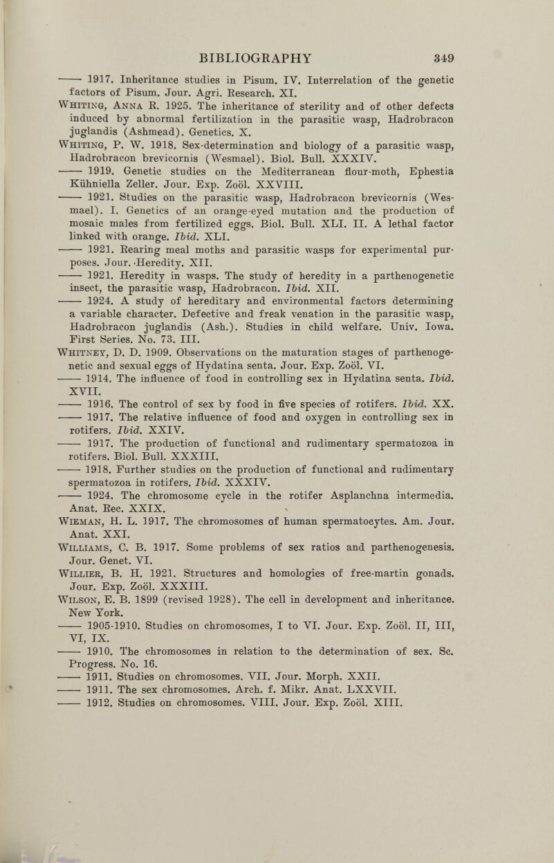 BIBLIOGRAPHY 349  1917. Inheritance studies in Pisum. IV. Interrelation of the genetic factors of Pisum. Jour. Agri. Eesearch. XI. Whiting, Anna E. 1925. The inheritance of sterility and of other defects induced by abnormal fertilization in the parasitic wasp, Hadrobracon juglandis (Ashmead). Genetics. X. Whiting, P. W. 1918. Sex-determination and biology of a parasitic wasp, Hadrobracon brevicornis (Wesmael). Biol. Bull. XXXIV.  1919. Genetic studies on the Mediterranean flour-moth, Ephestia Kiihniella Zeller. Jour. Exp. Zoöl. XXVIII.  1921. Studies on the parasitic wasp, Hadrobracon brevicornis (Wes¬ mael). I. Genetics of an orange-eyed mutation and the production of mosaic males from fertilized eggs. Biol. Bull. XLI. II. A lethal factor linked with orange. Ibid. XLI.  1921. Bearing meal moths and parasitic wasps for experimental pur¬ poses. Jour. .Heredity. XII.  1921. Heredity in wasps. The study of heredity in a parthenogenetic insect, the parasitic wasp, Hadrobracon. IMd. XII.  1924. A study of hereditary and environmental factors determining a variable character. Defective and freak venation in the parasitic wasp, Hadrobracon juglandis (Ash.). Studies in child welfare. Univ. Iowa. First Series. No. 73. III. Whitney, D. D. 1909. Observations on the maturation stages of parthenoge¬ netic and sexual eggs of Hydatina senta. Jour. Exp. Zoöl. VI.  1914. The influence of food in controlling sex in Hydatina senta. Ibid. XVII.  1916. The control of sex by food in five species of rotifers. Ibid. XX.   1917. The relative influence of food and oxygen in controlling sex in rotifers. Ibid. XXIV.  1917. The production of functional and rudimentary spermatozoa in rotifers. Biol. Bull. XXXIII. 1918. Further studies on the production of functional and rudimentary spermatozoa in rotifers. Ibid. XXXIV.  1924. The chromosome cycle in the rotifer Asplanchna intermedia. Anat. Ree. XXIX. wieman, H. L. 1917. The chromosomes of human spermatocytes. Am. Jour. Anat. XXI. Williams, C. B. 1917. Some problems of sex ratios and parthenogenesis. Jour. Genet. VI. willier, B. H. 1921. Structures and homologies of free-martin gonads. Jour. Exp. Zoöl. XXXIII. Wilson, E. B. 1899 (revised 1928). The cell in development and inheritance. New York.  1905-1910. Studies on chromosomes, I to VI. Jour. Exp. Zoöl. II, III, VI, IX.  1910. The chromosomes in relation to the determination of sex. Sc. Progress. No. 16.  1911. Studies on chromosomes. VII. Jour. Morph. XXII.  1911. The sex chromosomes. Arch. f. Mikr. Anat. LXXVII.  1912. Studies on chromosomes. VIII. Jour. Exp. Zoöl. XIII. 'Mji- III I •'ЧИЯШЕ*'