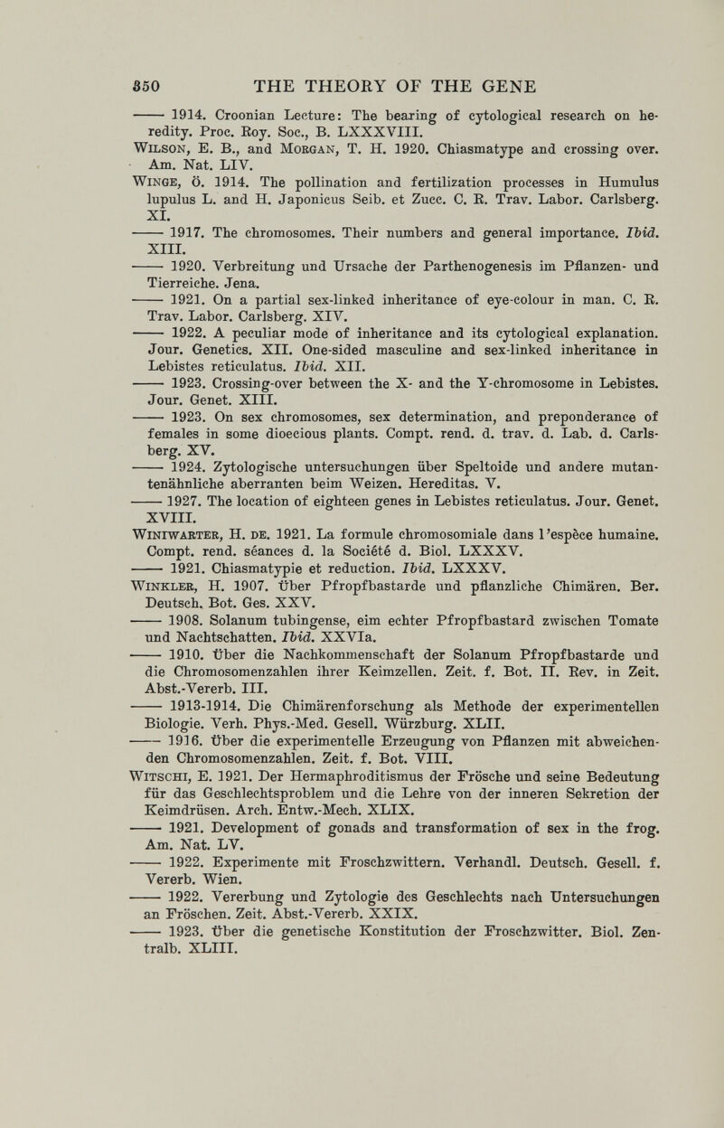 350 THE THEORY OF THE GENE  1914. Croonian Lecture: The bearing of cytological research on he¬ redity. Proc. Eoy. See., B. LXXXVIII. Wilson, E. В., and Morgan, T. H. 1920. Chiasmatype and erossina over. Am. Nat. LIV. winge, Ö. 1914. The pollination and fertilization processes in Humulus lupulus L. and H. Japonicus Seib, et Zucc. C. E, Trav. Labor. Carlsberg. XI.  1917. The chromosomes. Their numbers and general importance. Ibid. XIIL ■ 1920. Verbreitung und Ursache der Parthenogenesis im Pflanzen- und Tierreiche. Jena.  1921. On a partial sex-linked inheritance of eye-colour in man, C. E. Trav. Labor. Carlsberg. XIV.  1922. A peculiar mode of inheritance and its cytological explanation. Jour. Genetics. XII. One-sided masculine and sex-linked inheritance in Lebistes reticulatus. Ibid. XII.  1923. Crossing-over between the X- and the Y-chromosome in Lebistes. Jour. Genet. XIII.  1923. On sex chromosomes, sex determination, and preponderance of females in some dioecious plants. Compt. rend. d. trav. d. Lab. d. Carls- berg. XV.  1924. Zytologische Untersuchungen über Speltoide und andere mutan¬ tenähnliche aberranten beim Weizen. Hereditas. V.  1927. The location of eighteen genes in Lebistes reticulatus. Jour. Genet. XVIII. Winiwarter, H. de. 1921. La formule chromosomiale dans l'espèce humaine. Compt. rend, séances d. la Société d. Biol. LXXXV.  1921. Chiasmatypie et reduction. Ibid. LXXXV. Winkler, H. 1907. über Pfropfbastarde und pflanzliche Chimären. Ber. Deutsch. Bot. Ges. XXV.  1908. Solanum tubingense, eim echter Pfropfbastard zwischen Tomate und Nachtschatten. Ibid. XXVia.  1910. über die Nachkommenschaft der Solanum Pfropfbastarde und die Chromosomenzahlen ihrer Keimzellen. Zeit. f. Bot. II. Eev. in Zeit. Abst.-Vererb. III.  1913-1914. Die Chimärenforschung als Methode der experimentellen Biologie. Verh. Phys.-Med. Gesell. Würzburg. XLII. 1916. über die experimentelle Erzeugung von Pflanzen mit abweichen¬ den Chromosomenzahlen. Zeit. f. Bot. VIII. witschi, E. 1921. Der Hermaphroditismus der Frösche und seine Bedeutung für das Geschlechtsproblem und die Lehre von der inneren Sekretion der Keimdrüsen. Arch. Entw.-Mech. XLIX.  1921. Development of gonads and transformation of sex in the frog. Am. Nat. LV.  1922. Experimente mit Froschzwittern. Verhandl. Deutsch. Gesell, f. Vererb. Wien.  1922. Vererbung und Zytologie des Geschlechts nach Untersuchungen an Fröschen. Zeit. Abst.-Vererb. XXIX.  1923. Über die genetische Konstitution der Froschzwitter. Biol. Zen¬ tralb. XLIII.