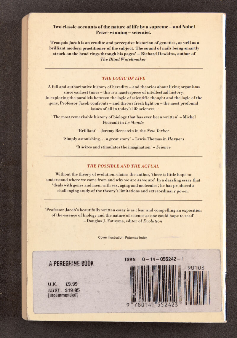 Two classic accounts of the nature of life by a supreme - and Nobel Prize-winning — scientist. ‘François Jacob is an erudite and perceptive historian of genetics, as well as a brilliant modern practitioner of the subject. The sound of nails being smartly struck on the head rings through his pages’ — Richard Dawkins, author of The Blind Watchmaker THE LOGIC OF LIFE A full and authoritative history of heredity — and theories about living organisms since earliest times — this is a masterpiece of intellectual history. In exploring the parallels between the logic of scientific thought and the logic of the gene, Professor Jacob confronts — and throws fresh light on — the most profound issues of all in today’s life sciences. ‘The most remarkable history of biology that has ever been written’ - Michel Foucault in Le Monde ‘Brilliant’ - Jeremy Bernstein in the New Yorker ‘Simply astonishing... a great story’ - Lewis Thomas in Harpers ‘It seizes and stimulates the imagination’ - Science THE POSSIBLE AND THE ACTUAL Without the theory of evolution, claims the author, ‘there is little hope to understand where we come from and why we are as we are’. In a dazzling essay that ‘deals with genes and men, with sex, aging and molecules’, he has produced a challenging study of the theory’s limitations and extraordinary power. ‘Professor Jacob’s beautifully written essay is as clear and compelling an exposition of the essence of biology and the nature of science as one could hope to read’ - Douglas J. Futuyma, editor of Evolution Cover illustration: Fotomas Index A PEREGNNE BOOK U.K £9.99 hüST. $19 95 íiecemmeítóifi] ISBN 0-14-055242-1