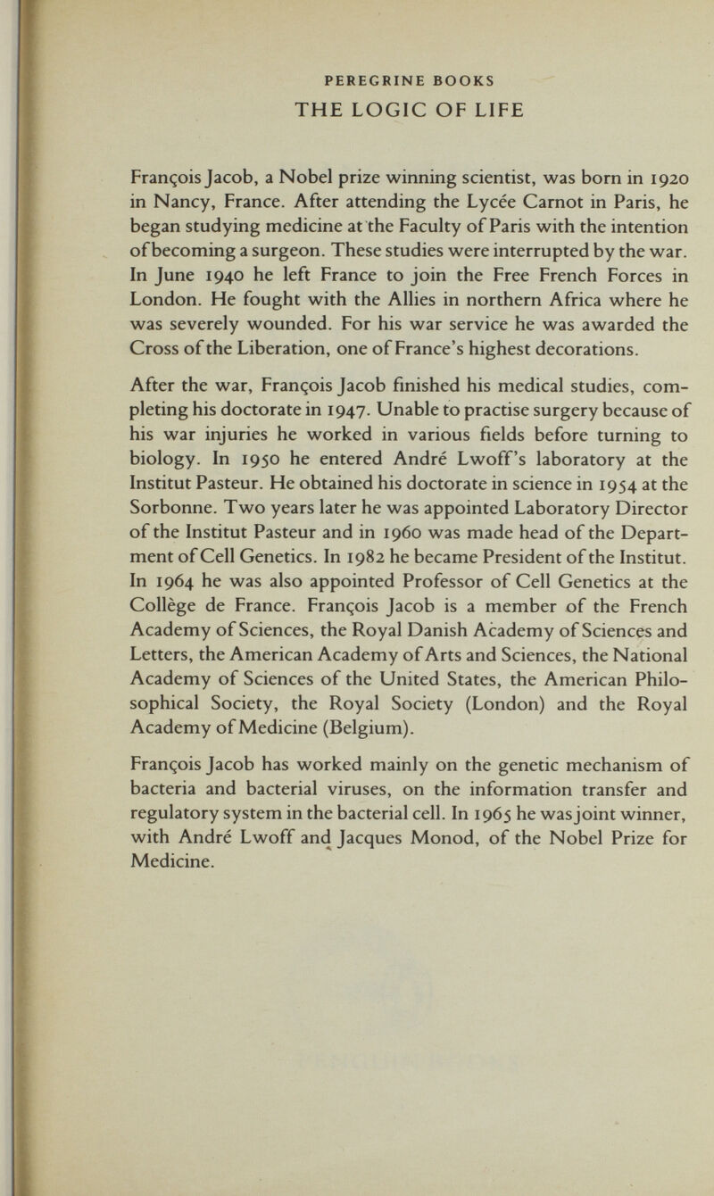 PEREGRINE BOOKS THE LOGIC OF LIFE François Jacob, a Nobel prize winning scientist, was born in 1920 in Nancy, France. After attending the Lycée Carnot in Paris, he began studying medicine at the Faculty of Paris with the intention of becoming a surgeon. These studies were interrupted by the war. In June 1940 he left France to join the Free French Forces in London. He fought with the Allies in northern Africa where he was severely wounded. For his war service he was awarded the Cross of the Liberation, one of France’s highest decorations. After the war, François Jacob finished his medical studies, com pleting his doctorate in 1947. Unable to practise surgery because of his war injuries he worked in various fields before turning to biology. In 1950 he entered André Lwoff’s laboratory at the Institut Pasteur. He obtained his doctorate in science in 1954 at the Sorbonne. Two years later he was appointed Laboratory Director of the Institut Pasteur and in i960 was made head of the Depart ment of Cell Genetics. In 1982 he became President of the Institut. In 1964 he was also appointed Professor of Cell Genetics at the Collège de France. François Jacob is a member of the French Academy of Sciences, the Royal Danish Academy of Sciences and Letters, the American Academy of Arts and Sciences, the National Academy of Sciences of the United States, the American Philo sophical Society, the Royal Society (London) and the Royal Academy of Medicine (Belgium). François Jacob has worked mainly on the genetic mechanism of bacteria and bacterial viruses, on the information transfer and regulatory system in the bacterial cell. In 1965 he was joint winner, with André Lwoff and Jacques Monod, of the Nobel Prize for Medicine.