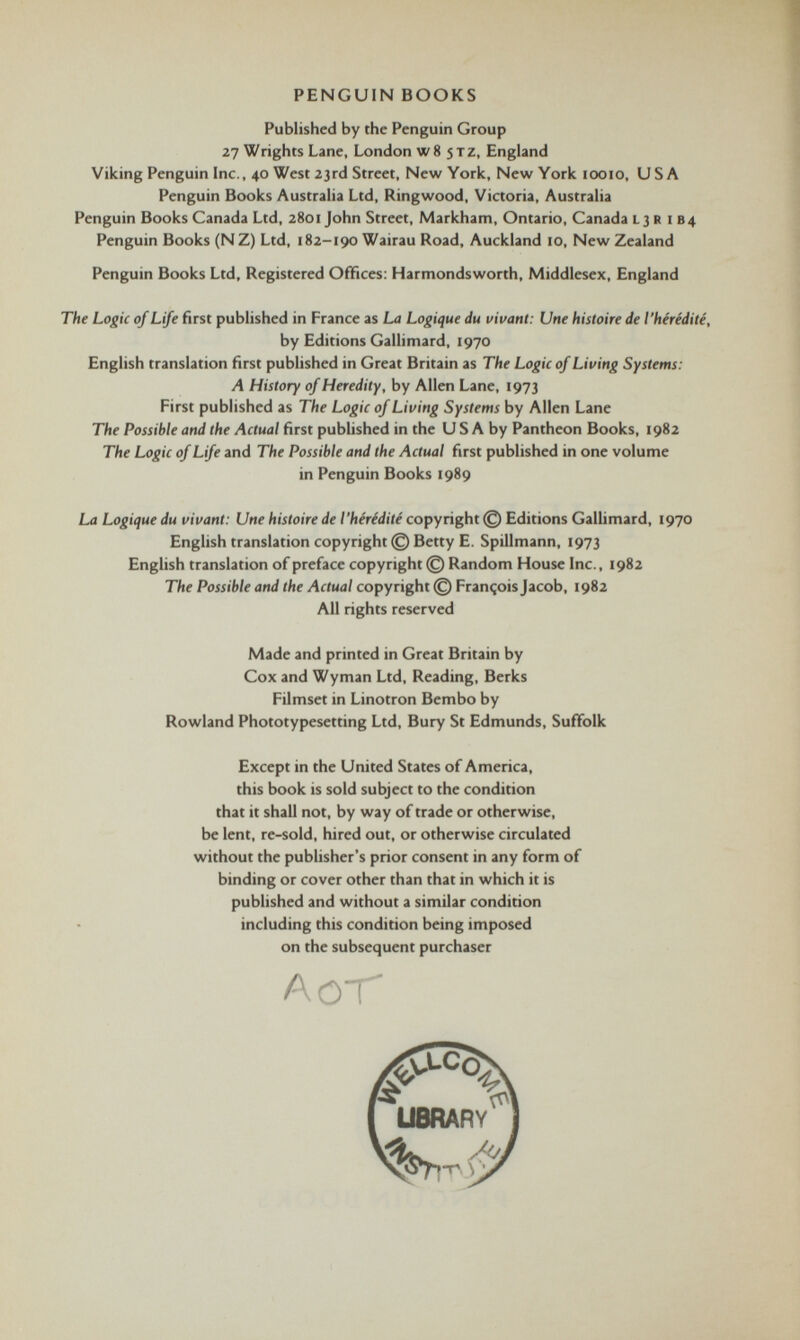 PENGUIN BOOKS Published by the Penguin Group 27 Wrights Lane, London w8 jtz, England Viking Penguin Inc., 40 West 23rd Street, New York, New York 10010, USA Penguin Books Australia Ltd, Ringwood, Victoria, Australia Penguin Books Canada Ltd, 2801 John Street, Markham, Ontario, Canada l 3 R 1 B4 Penguin Books (N Z) Ltd, 182-190 Wairau Road, Auckland 10, New Zealand Penguin Books Ltd, Registered Offices: Harmondsworth, Middlesex, England The Logic of Life first published in France as La Logique du vivant: Une histoire de l’hérédité, by Editions Gallimard, 1970 English translation first published in Great Britain as The Logic of Living Systems: A History of Heredity, by Allen Lane, 1973 First published as The Logic of Living Systems by Allen Lane The Possible and the Actual first published in the U S A by Pantheon Books, 1982 The Logic of Life and The Possible and the Actual first published in one volume in Penguin Books 1989 La Logique du vivant: Une histoire de l'hérédité copyright © Editions Gallimard, 1970 English translation copyright © Betty E. Spillmann, 1973 English translation of preface copyright © Random House Inc., 1982 The Possible and the Actual copyright © François Jacob, 1982 All rights reserved Made and printed in Great Britain by Cox and Wyman Ltd, Reading, Berks Filmset in Linotron Bembo by Rowland Phototypesetting Ltd, Bury St Edmunds, Suffolk Except in the United States of America, this book is sold subject to the condition that it shall not, by way of trade or otherwise, be lent, re-sold, hired out, or otherwise circulated without the publisher’s prior consent in any form of binding or cover other than that in which it is published and without a similar condition including this condition being imposed on the subsequent purchaser