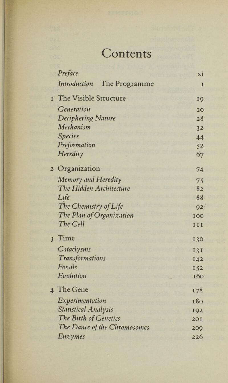 Contents Preface xi Introduction The Programme i i The Visible Structure 19 Generation 20 Deciphering Nature 28 Mechanism 32 Species 44 Preformation 52 Heredity 67 2 Organization 74 Memory and Heredity 75 The Hidden Architecture 82 Life 88 The Chemistry of Life 92 The Plan of Organization 100 The Cell ' hi 3 Time 130 Cataclysms 131 Transformations 142 Fossils 152 Evolution 160 4 The Gene 178 Experimentation 180 Statistical Analysis 192 The Birth of Genetics 201 The Dance of the Chromosomes 209 Enzymes 226