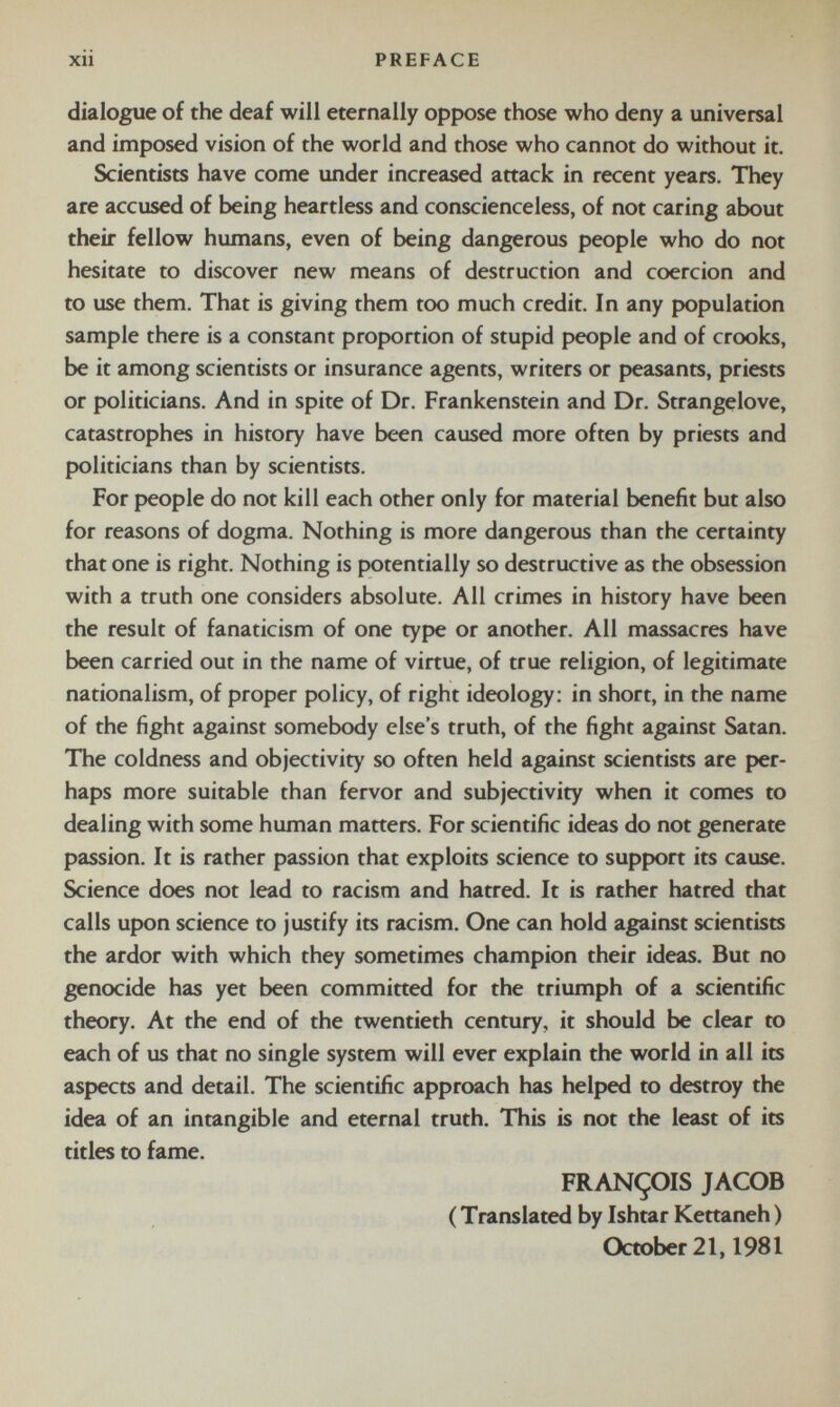 dialogue of the deaf will eternally oppose those who deny a universal and imposed vision of the world and those who cannot do without it. Scientists have come under increased attack in recent years. They are accused of being heartless and conscienceless, of not caring about their fellow humans, even of being dangerous people who do not hesitate to discover new means of destruction and coercion and to use them. That is giving them too much credit. In any population sample there is a constant proportion of stupid people and of crooks, be it among scientists or insurance agents, writers or peasants, priests or politicians. And in spite of Dr. Frankenstein and Dr. Strangelove, catastrophes in history have been caused more often by priests and politicians than by scientists. For people do not kill each other only for material benefit but also for reasons of dogma. Nothing is more dangerous than the certainty that one is right. Nothing is potentially so destructive as the obsession with a truth one considers absolute. All crimes in history have been the result of fanaticism of one type or another. All massacres have been carried out in the name of virtue, of true religion, of legitimate nationalism, of proper policy, of right ideology: in short, in the name of the fight against somebody else’s truth, of the fight against Satan. The coldness and objectivity so often held against scientists are per haps more suitable than fervor and subjectivity when it comes to dealing with some human matters. For scientific ideas do not generate passion. It is rather passion that exploits science to support its cause. Science does not lead to racism and hatred. It is rather hatred that calls upon science to justify its racism. One can hold against scientists the ardor with which they sometimes champion their ideas. But no genocide has yet been committed for the triumph of a scientific theory. At the end of the twentieth century, it should be clear to each of us that no single system will ever explain the world in all its aspects and detail. The scientific approach has helped to destroy the idea of an intangible and eternal truth. This is not the least of its titles to fame. FRANÇOIS JACOB ( Translated by Ishtar Kettaneh ) October 21,1981