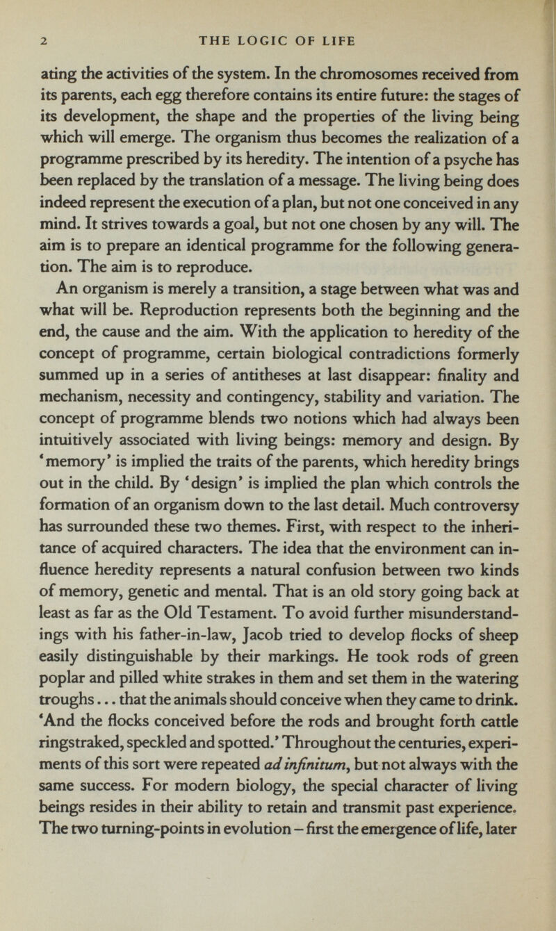 ating the activities of the system. In the chromosomes received from its parents, each egg therefore contains its entire future: the stages of its development, the shape and the properties of the living being which will emerge. The organism thus becomes the realization of a programme prescribed by its heredity. The intention of a psyche has been replaced by the translation of a message. The living being does indeed represent the execution of a plan, but not one conceived in any mind. It strives towards a goal, but not one chosen by any will. The aim is to prepare an identical programme for the following genera tion. The aim is to reproduce. An organism is merely a transition, a stage between what was and what will be. Reproduction represents both the beginning and the end, the cause and the aim. With the application to heredity of the concept of programme, certain biological contradictions formerly summed up in a series of antitheses at last disappear: finality and mechanism, necessity and contingency, stability and variation. The concept of programme blends two notions which had always been intuitively associated with living beings: memory and design. By ‘memory’ is implied the traits of the parents, which heredity brings out in the child. By ‘design’ is implied the plan which controls the formation of an organism down to the last detail. Much controversy has surrounded these two themes. First, with respect to the inheri tance of acquired characters. The idea that the environment can in fluence heredity represents a natural confusion between two kinds of memory, genetic and mental. That is an old story going back at least as far as the Old Testament. To avoid further misunderstand ings with his father-in-law, Jacob tried to develop flocks of sheep easily distinguishable by their markings. He took rods of green poplar and pilled white strakes in them and set them in the watering troughs... that the animals should conceive when they came to drink. ‘And the flocks conceived before the rods and brought forth cattle ringstraked, speckled and spotted.’ Throughout the centuries, experi ments of this sort were repeated ad infinitum , but not always with the same success. For modem biology, the special character of living beings resides in their ability to retain and transmit past experience. The two turning-points in evolution - first the emergence of life, later