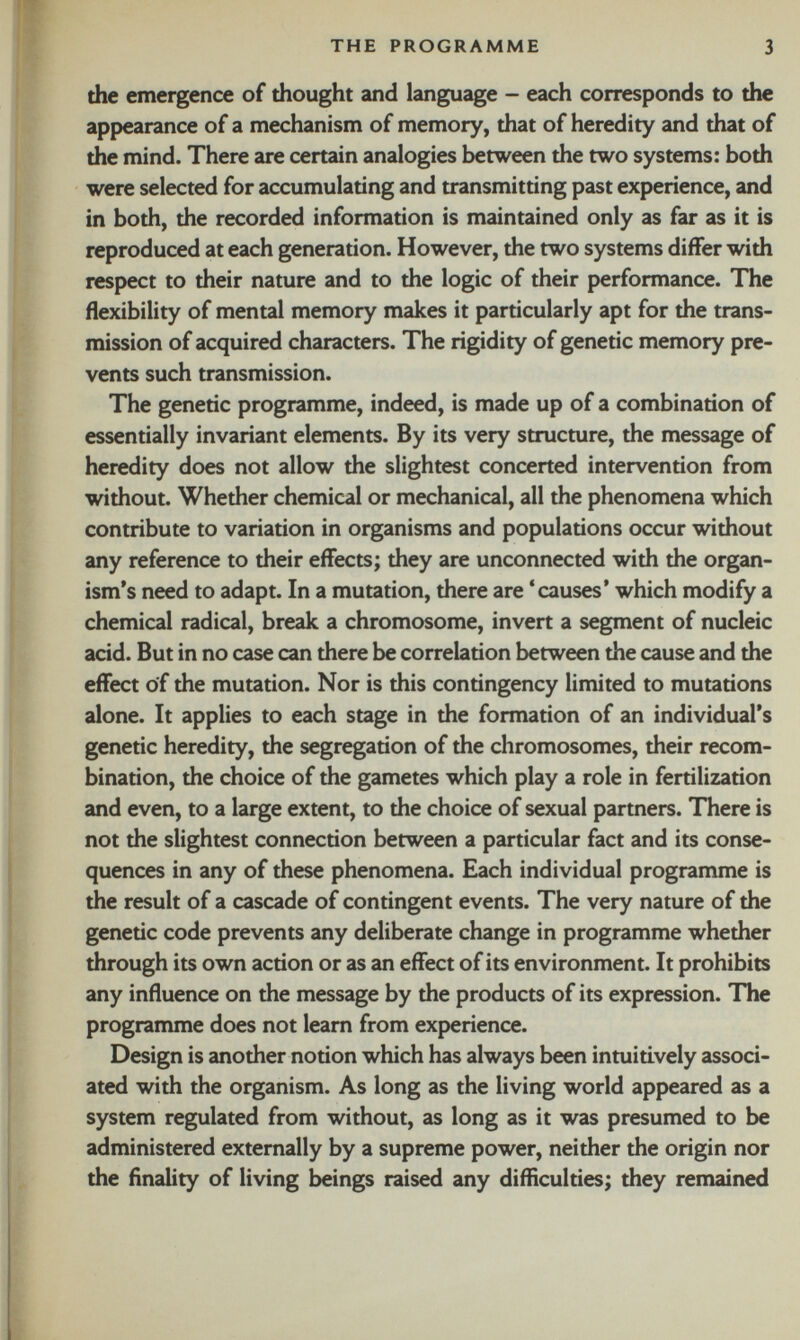 the emergence of thought and language - each corresponds to the appearance of a mechanism of memory, that of heredity and that of the mind. There are certain analogies between the two systems: both were selected for accumulating and transmitting past experience, and in both, the recorded information is maintained only as far as it is reproduced at each generation. However, the two systems differ with respect to their nature and to the logic of their performance. The flexibility of mental memory makes it particularly apt for the trans mission of acquired characters. The rigidity of genetic memory pre vents such transmission. The genetic programme, indeed, is made up of a combination of essentially invariant elements. By its very structure, the message of heredity does not allow the slightest concerted intervention from without. Whether chemical or mechanical, all the phenomena which contribute to variation in organisms and populations occur without any reference to their effects; they are unconnected with the organ ism’s need to adapt. In a mutation, there are ‘causes’ which modify a chemical radical, break a chromosome, invert a segment of nucleic acid. But in no case can there be correlation between the cause and the effect of the mutation. Nor is this contingency limited to mutations alone. It applies to each stage in the formation of an individual’s genetic heredity, the segregation of the chromosomes, their recom bination, the choice of the gametes which play a role in fertilization and even, to a large extent, to the choice of sexual partners. There is not the slightest connection between a particular fact and its conse quences in any of these phenomena. Each individual programme is the result of a cascade of contingent events. The very nature of the genetic code prevents any deliberate change in programme whether through its own action or as an effect of its environment. It prohibits any influence on the message by the products of its expression. The programme does not learn from experience. Design is another notion which has always been intuitively associ ated with the organism. As long as the living world appeared as a system regulated from without, as long as it was presumed to be administered externally by a supreme power, neither the origin nor the finality of living beings raised any difficulties; they remained