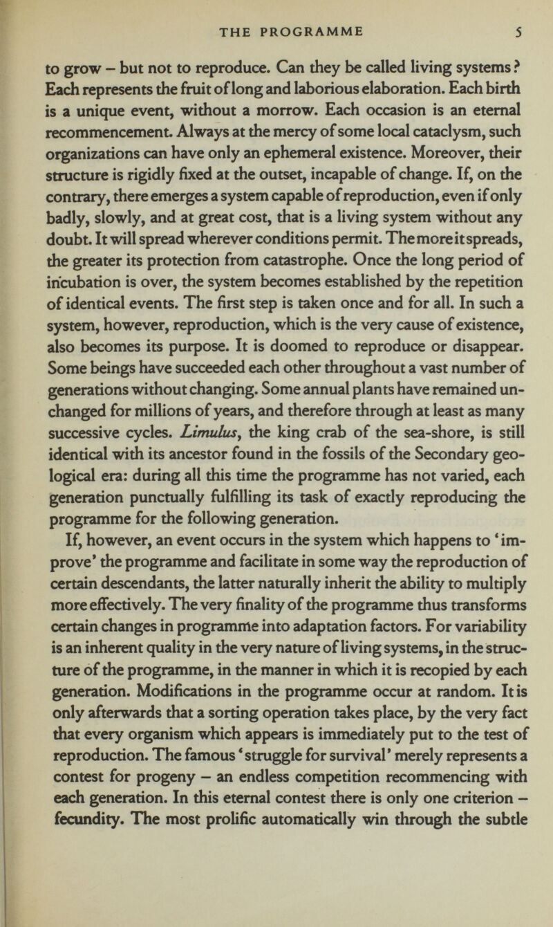 to grow - but not to reproduce. Can they be called living systems ? Each represents the fruit of long and laborious elaboration. Each birth is a unique event, without a morrow. Each occasion is an eternal recommencement. Always at the mercy of some local cataclysm, such organizations can have only an ephemeral existence. Moreover, their structure is rigidly fixed at the outset, incapable of change. If, on the contrary, there emerges a system capable of reproduction, even if only badly, slowly, and at great cost, that is a living system without any doubt. It will spread wherever conditions permit. The more it spreads, the greater its protection from catastrophe. Once the long period of incubation is over, the system becomes established by the repetition of identical events. The first step is taken once and for all. In such a system, however, reproduction, which is the very cause of existence, also becomes its purpose. It is doomed to reproduce or disappear. Some beings have succeeded each other throughout a vast number of generations without changing. Some annual plants have remained un changed for millions of years, and therefore through at least as many successive cycles. Limulus , the king crab of the sea-shore, is still identical with its ancestor found in the fossils of the Secondary geo logical era: during all this time the programme has not varied, each generation punctually fulfilling its task of exactly reproducing the programme for the following generation. If, however, an event occurs in the system which happens to ‘ im prove’ the programme and facilitate in some way the reproduction of certain descendants, the latter naturally inherit the ability to multiply more effectively. The very finality of the programme thus transforms certain changes in programme into adaptation factors. For variability is an inherent quality in the very nature of living systems, in the struc ture of the programme, in the manner in which it is recopied by each generation. Modifications in the programme occur at random. It is only afterwards that a sorting operation takes place, by the very fact that every organism which appears is immediately put to the test of reproduction. The famous * struggle for survival’ merely represents a contest for progeny - an endless competition recommencing with each generation. In this eternal contest there is only one criterion - fecundity. The most prolific automatically win through the subtle