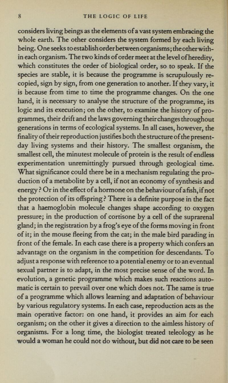 considers living beings as the elements of a vast system embracing the whole earth. The other considers the system formed by each living being. One seeks toestablish order between organisms; the other with in each organism. The two kinds of order meet at the level of heredity, which constitutes the order of biological order, so to speak. If the species are stable, it is because the programme is scrupulously re copied, sign by sign, from one generation to another. If they vary, it is because from time to time the programme changes. On the one hand, it is necessary to analyse the structure of the programme, its logic and its execution; on the other, to examine the history of pro grammes, their drift and the laws governing their changes throughout generations in terms of ecological systems. In all cases, however, the finality of their reproduction justifies both the structure of the present- day living systems and their history. The smallest organism, the smallest cell, the minutest molecule of protein is the result of endless experimentation unremittingly pursued through geological time. What significance could there be in a mechanism regulating the pro duction of a metabolite by a cell, if not an economy of synthesis and energy ? Or in the effect of a hormone on the behaviour of a fish, if not the protection of its offspring ? There is a definite purpose in the fact that a haemoglobin molecule changes shape according to oxygen pressure; in the production of cortisone by a cell of the suprarenal gland; in the registration by a frog’s eye of the forms moving in front of it; in the mouse fleeing from the cat; in the male bird parading in front of the female. In each case there is a property which confers an advantage on the organism in the competition for descendants. To adjust a response with reference to a potential enemy or to an eventual sexual partner is to adapt, in the most precise sense of the word. In evolution, a genetic programme which makes such reactions auto matic is certain to prevail over one which does not. The same is true of a programme which allows learning and adaptation of behaviour by various regulatory systems. In each case, reproduction acts as the main operative factor: on one hand, it provides an aim for each organism; on the other it gives a direction to the aimless history of organisms. For a long time, the biologist treated teleology as he would a woman he could not do without, but did not care to be seen