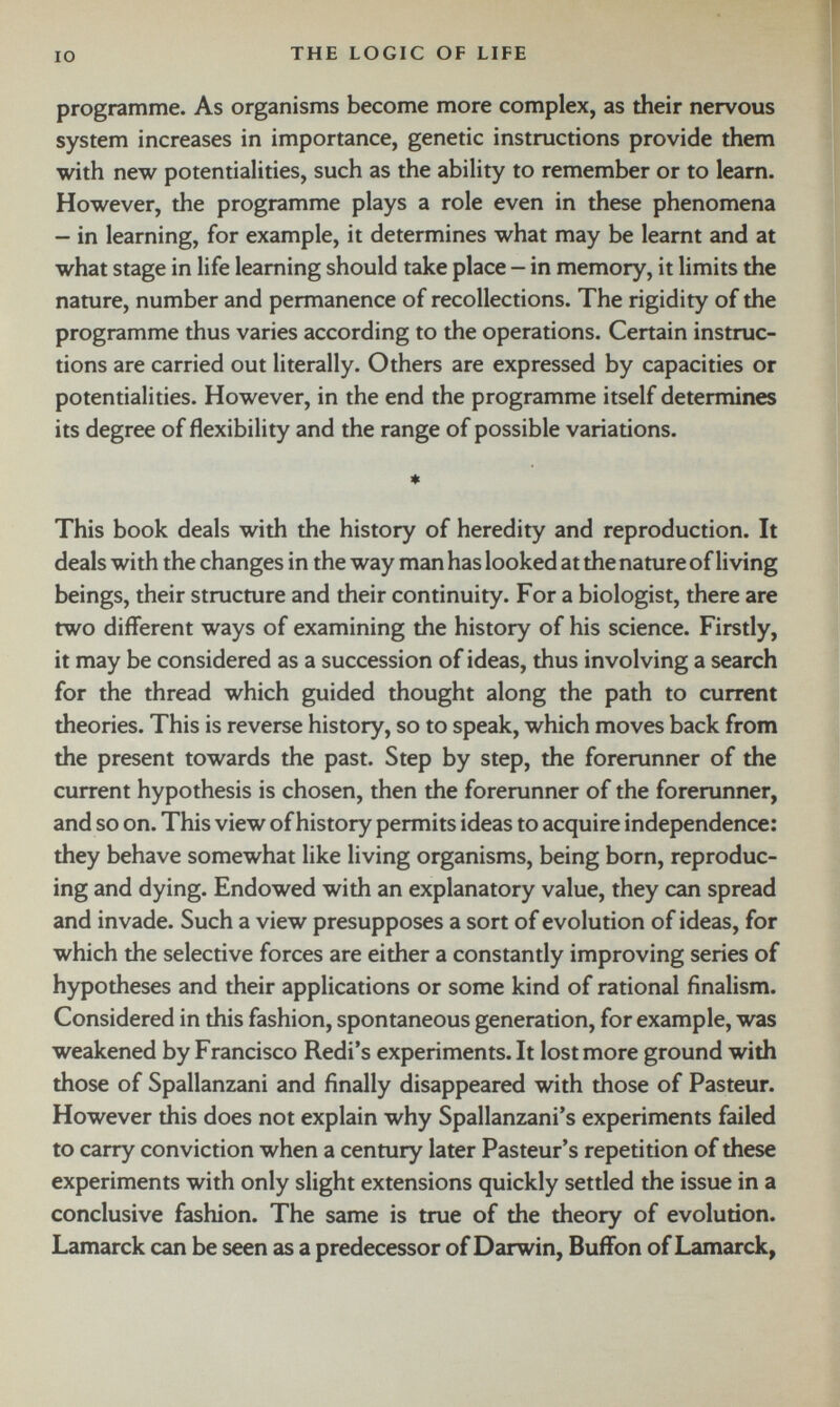 programme. As organisms become more complex, as their nervous system increases in importance, genetic instructions provide them with new potentialities, such as the ability to remember or to learn. However, the programme plays a role even in these phenomena - in learning, for example, it determines what may be learnt and at what stage in life learning should take place - in memory, it limits the nature, number and permanence of recollections. The rigidity of the programme thus varies according to the operations. Certain instruc tions are carried out literally. Others are expressed by capacities or potentialities. However, in the end the programme itself determines its degree of flexibility and the range of possible variations. * This book deals with the history of heredity and reproduction. It deals with the changes in the way man has looked at the nature of living beings, their structure and their continuity. For a biologist, there are two different ways of examining the history of his science. Firstly, it may be considered as a succession of ideas, thus involving a search for the thread which guided thought along the path to current theories. This is reverse history, so to speak, which moves back from the present towards the past. Step by step, the forerunner of the current hypothesis is chosen, then the forerunner of the forerunner, and so on. This view of history permits ideas to acquire independence: they behave somewhat like living organisms, being born, reproduc ing and dying. Endowed with an explanatory value, they can spread and invade. Such a view presupposes a sort of evolution of ideas, for which the selective forces are either a constantly improving series of hypotheses and their applications or some kind of rational finalism. Considered in this fashion, spontaneous generation, for example, was weakened by Francisco Redi’s experiments. It lost more ground with those of Spallanzani and finally disappeared with those of Pasteur. However this does not explain why Spallanzani’s experiments failed to carry conviction when a century later Pasteur’s repetition of these experiments with only slight extensions quickly settled the issue in a conclusive fashion. The same is true of the theory of evolution. Lamarck can be seen as a predecessor of Darwin, Buffon of Lamarck,