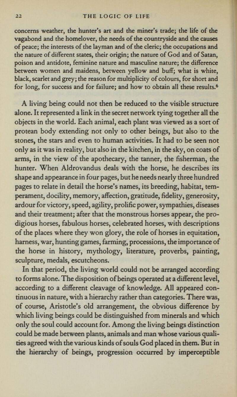 concerns weather, the hunter’s art and the miner’s trade; the life of the vagabond and the homelover, the needs of the countryside and the causes of peace; the interests of the layman and of the cleric; the occupations and the nature of different states, their origin; the nature of God and of Satan, poison and antidote, feminine nature and masculine nature; the difference between women and maidens, between yellow and buff; what is white, black, scarlet and grey; the reason for multiplicity of colours, for short and for long, for success and for failure; and how to obtain all these results. 6 A living being could not then be reduced to the visible structure alone. It represented a link in the secret network tying together all the objects in the world. Each animal, each plant was viewed as a sort of protean body extending not only to other beings, but also to the stones, the stars and even to human activities. It had to be seen not only as it was in reality, but also in the kitchen, in the sky, on coats of arms, in the view of the apothecary, the tanner, the fisherman, the hunter. When Aldrovandus deals with the horse, he describes its shape and appearance in four pages, but he needs nearly three hundred pages to relate in detail the horse’s names, its breeding, habitat, tem perament, docility, memory, affection, gratitude, fidelity, generosity, ardour for victory, speed, agility, prolific power, sympathies, diseases and their treatment; after that the monstrous horses appear, the pro digious horses, fabulous horses, celebrated horses, with descriptions of the places where they won glory, the role of horses in equitation, harness, war, hunting games, farming, processions, the importance of the horse in history, mythology, literature, proverbs, painting, sculpture, medals, escutcheons. In that period, the living world could not be arranged according to forms alone. The disposition of beings operated at a different level, according to a different cleavage of knowledge. All appeared con tinuous in nature, with a hierarchy rather than categories. There was, of course, Aristotle’s old arrangement, the obvious difference by which living beings could be distinguished from minerals and which only the soul could account for. Among the living beings distinction could be made between plants, animals and man whose various quali ties agreed with the various kinds of souls God placed in them. But in the hierarchy of beings, progression occurred by imperceptible