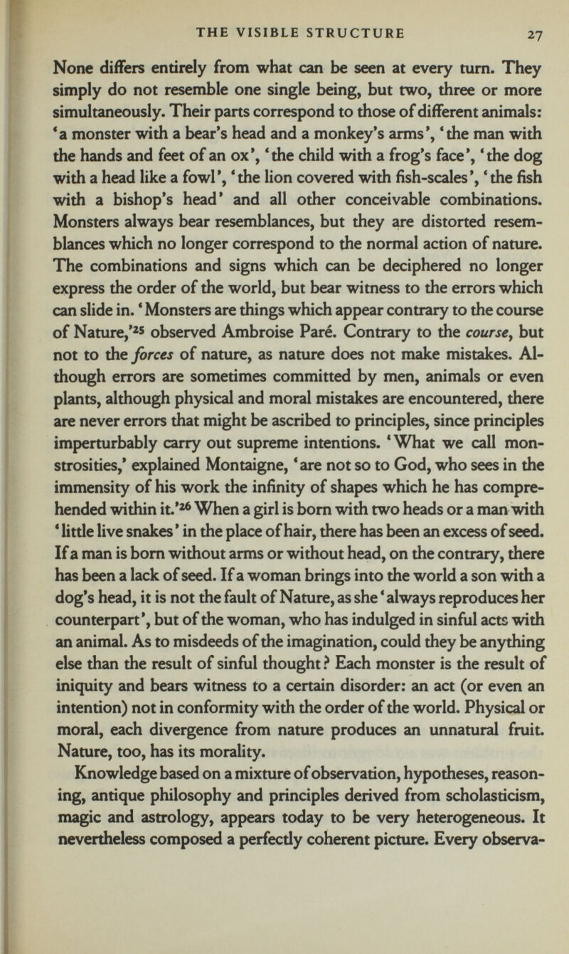 None differs entirely from what can be seen at every turn. They simply do not resemble one single being, but two, three or more simultaneously. Their parts correspond to those of different animals: ‘a monster with a bear’s head and a monkey’s arms’, ‘the man with the hands and feet of an ox’, ‘the child with a frog’s face’, ‘the dog with a head like a fowl’, ‘the lion covered with fish-scales’, ‘the fish with a bishop’s head’ and all other conceivable combinations. Monsters always bear resemblances, but they are distorted resem blances which no longer correspond to the normal action of nature. The combinations and signs which can be deciphered no longer express the order of the world, but bear witness to the errors which can slide in. ‘ Monsters are things which appear contrary to the course of Nature,’ 25 observed Ambroise Paré. Contrary to the course , but not to the forces of nature, as nature does not make mistakes. Al though errors are sometimes committed by men, animals or even plants, although physical and moral mistakes are encountered, there are never errors that might be ascribed to principles, since principles imperturbably carry out supreme intentions. * What we call mon strosities,’ explained Montaigne, * are not so to God, who sees in the immensity of his work the infinity of shapes which he has compre hended within it.’ 26 When a girl is bom with two heads or a man with * little live snakes ’ in the place of hair, there has been an excess of seed. If a man is bom without arms or without head, on the contrary, there has been a lack of seed. If a woman brings into the world a son with a dog’s head, it is not the fault of Nature, as she ‘ always reproduces her counterpart’, but of the woman, who has indulged in sinful acts with an animal. As to misdeeds of the imagination, could they be anything else than the result of sinful thought ? Each monster is the result of iniquity and bears witness to a certain disorder: an act (or even an intention) not in conformity with the order of the world. Physical or moral, each divergence from nature produces an unnatural fruit. Nature, too, has its morality. Knowledge based on a mixture of observation, hypotheses, reason ing, antique philosophy and principles derived from scholasticism, magic and astrology, appears today to be very heterogeneous. It nevertheless composed a perfectly coherent picture. Every observa-