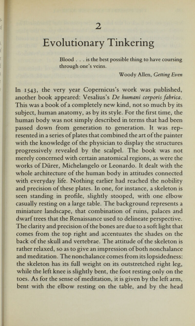 2 Evolutionary Tinkering Blood ... is the best possible thing to have coursing through one’s veins. Woody Allen, Getting Even In 1543, the very year Copernicus’s work was published, another book appeared: Vesalius’s De hutnani corporis fabrica. This was a book of a completely new kind, not so much by its subject, human anatomy, as by its style. For the first time, the human body was not simply described in terms that had been passed down from generation to generation. It was rep resented in a series of plates that combined the art of the painter with the knowledge of the physician to display the structures progressively revealed by the scalpel. The book was not merely concerned with certain anatomical regions, as were the works of Diirer, Michelangelo or Leonardo. It dealt with the whole architecture of the human body in attitudes connected with everyday life. Nothing earlier had reached the nobility and precision of these plates. In one, for instance, a skeleton is seen standing in profile, slightly stooped, with one elbow casually resting on a large table. The background represents a miniature landscape, that combination of ruins, palaces and dwarf trees that the Renaissance used to delineate perspective. The clarity and precision of the bones are due to a soft light that comes from the top right and accentuates the shades on the back of the skull and vertebrae. The attitude of the skeleton is rather relaxed, so as to give an impression of both nonchalance and meditation. The nonchalance comes from its lopsidedness: the skeleton has its full weight on its outstretched right leg, while the left knee is slightly bent, the foot resting only on the toes. As for the sense of meditation, it is given by the left arm, bent with the elbow resting on the table, and by the head