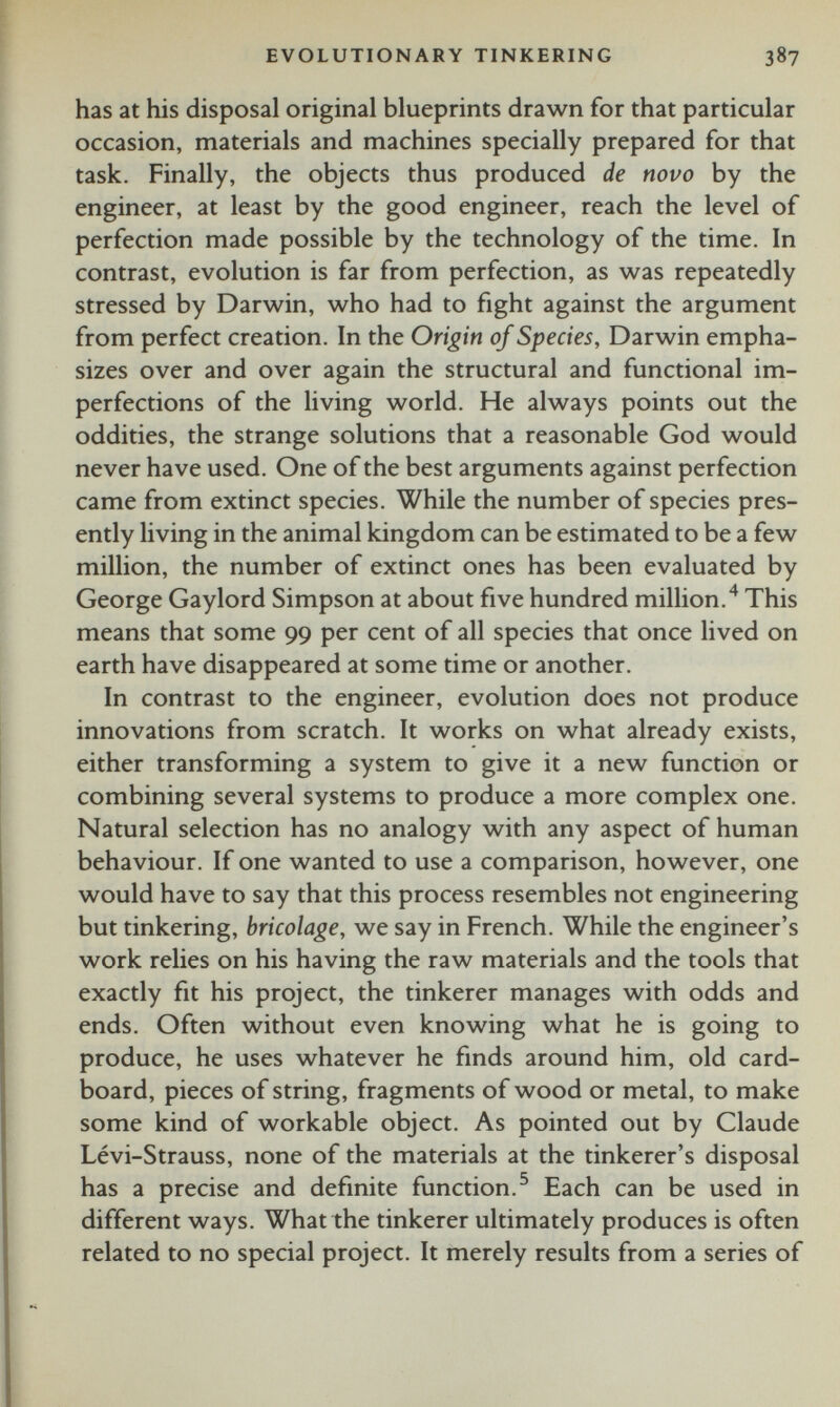 has at his disposal original blueprints drawn for that particular occasion, materials and machines specially prepared for that task. Finally, the objects thus produced de novo by the engineer, at least by the good engineer, reach the level of perfection made possible by the technology of the time. In contrast, evolution is far from perfection, as was repeatedly stressed by Darwin, who had to fight against the argument from perfect creation. In the Origin of Species, Darwin empha sizes over and over again the structural and functional im perfections of the living world. He always points out the oddities, the strange solutions that a reasonable God would never have used. One of the best arguments against perfection came from extinct species. While the number of species pres ently living in the animal kingdom can be estimated to be a few million, the number of extinct ones has been evaluated by George Gaylord Simpson at about five hundred million. 4 This means that some 99 per cent of all species that once lived on earth have disappeared at some time or another. In contrast to the engineer, evolution does not produce innovations from scratch. It works on what already exists, either transforming a system to give it a new function or combining several systems to produce a more complex one. Natural selection has no analogy with any aspect of human behaviour. If one wanted to use a comparison, however, one would have to say that this process resembles not engineering but tinkering, bricolage, we say in French. While the engineer’s work relies on his having the raw materials and the tools that exactly fit his project, the tinkerer manages with odds and ends. Often without even knowing what he is going to produce, he uses whatever he finds around him, old card board, pieces of string, fragments of wood or metal, to make some kind of workable object. As pointed out by Claude Lévi-Strauss, none of the materials at the tinkerer’s disposal has a precise and definite function. 5 Each can be used in different ways. What the tinkerer ultimately produces is often related to no special project. It merely results from a series of
