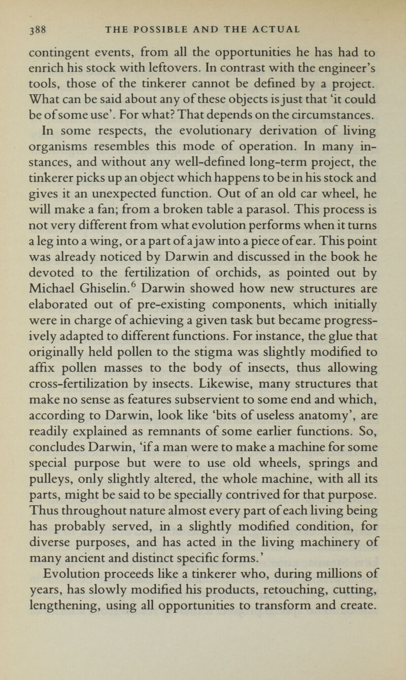 contingent events, from all the opportunities he has had to enrich his stock with leftovers. In contrast with the engineer’s tools, those of the tinkerer cannot be defined by a project. What can be said about any of these objects is just that ‘it could be of some use’. For what? That depends on the circumstances. In some respects, the evolutionary derivation of living organisms resembles this mode of operation. In many in stances, and without any well-defined long-term project, the tinkerer picks up an object which happens to be in his stock and gives it an unexpected function. Out of an old car wheel, he will make a fan; from a broken table a parasol. This process is not very different from what evolution performs when it turns a leg into a wing, or a part of a jaw into a piece of ear. This point was already noticed by Darwin and discussed in the book he devoted to the fertilization of orchids, as pointed out by Michael Ghiselin. 6 Darwin showed how new structures are elaborated out of pre-existing components, which initially were in charge of achieving a given task but became progress ively adapted to different functions. For instance, the glue that originally held pollen to the stigma was slightly modified to affix pollen masses to the body of insects, thus allowing cross-fertilization by insects. Likewise, many structures that make no sense as features subservient to some end and which, according to Darwin, look like ‘bits of useless anatomy’, are readily explained as remnants of some earlier functions. So, concludes Darwin, ‘if a man were to make a machine for some special purpose but were to use old wheels, springs and pulleys, only slightly altered, the whole machine, with all its parts, might be said to be specially contrived for that purpose. Thus throughout nature almost every part of each living being has probably served, in a slightly modified condition, for diverse purposes, and has acted in the living machinery of many ancient and distinct specific forms. ’ Evolution proceeds like a tinkerer who, during millions of years, has slowly modified his products, retouching, cutting, lengthening, using all opportunities to transform and create.