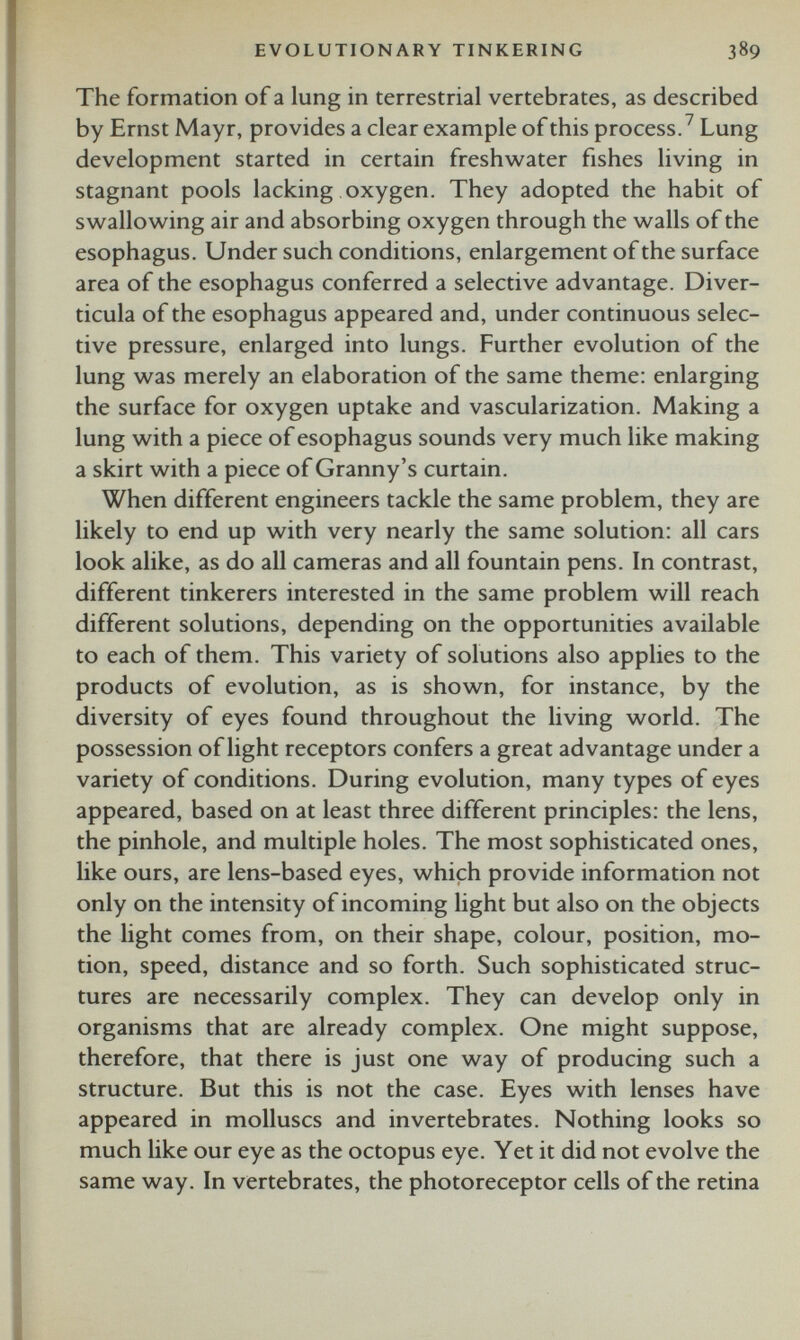 The formation of a lung in terrestrial vertebrates, as described by Ernst May r, provides a clear example of this process. 7 Lung development started in certain freshwater fishes living in stagnant pools lacking oxygen. They adopted the habit of swallowing air and absorbing oxygen through the walls of the esophagus. Under such conditions, enlargement of the surface area of the esophagus conferred a selective advantage. Diver ticula of the esophagus appeared and, under continuous selec tive pressure, enlarged into lungs. Further evolution of the lung was merely an elaboration of the same theme: enlarging the surface for oxygen uptake and vascularization. Making a lung with a piece of esophagus sounds very much like making a skirt with a piece of Granny’s curtain. When different engineers tackle the same problem, they are likely to end up with very nearly the same solution: all cars look alike, as do all cameras and all fountain pens. In contrast, different tinkerers interested in the same problem will reach different solutions, depending on the opportunities available to each of them. This variety of solutions also applies to the products of evolution, as is shown, for instance, by the diversity of eyes found throughout the living world. The possession of light receptors confers a great advantage under a variety of conditions. During evolution, many types of eyes appeared, based on at least three different principles: the lens, the pinhole, and multiple holes. The most sophisticated ones, like ours, are lens-based eyes, which provide information not only on the intensity of incoming light but also on the objects the light comes from, on their shape, colour, position, mo tion, speed, distance and so forth. Such sophisticated struc tures are necessarily complex. They can develop only in organisms that are already complex. One might suppose, therefore, that there is just one way of producing such a structure. But this is not the case. Eyes with lenses have appeared in molluscs and invertebrates. Nothing looks so much like our eye as the octopus eye. Yet it did not evolve the same way. In vertebrates, the photoreceptor cells of the retina